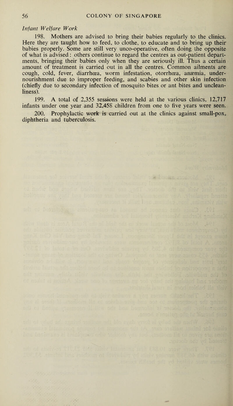 Infant Welfare Work 198. Mothers are advised to bring their babies regularly to the clinics. Here they are taught how to feed, to clothe, to educate and to bring up their babies properly. Some are still very unco-operative, often doing the opposite of what is advised: others continue to regard the centres as out-patient depart¬ ments, bringing their babies only when they are seriously ill. Thus a certain amount of treatment is carried out in all the centres. Common ailments are cough, cold, fever, diarrhoea, worm infestation, otorrhoea, anaemia, under¬ nourishment due to improper feeding, and scabies and other skin infection (chiefly due to secondary infection of mosquito bites or ant bites and unclean¬ liness). 199. A total of 2,355 sessions were held at the various clinics, 12,717 infants under one year and 32,458 children from one to five years were seen. 200. Prophylactic work is carried out at the clinics against small-pox, diphtheria and tuberculosis.