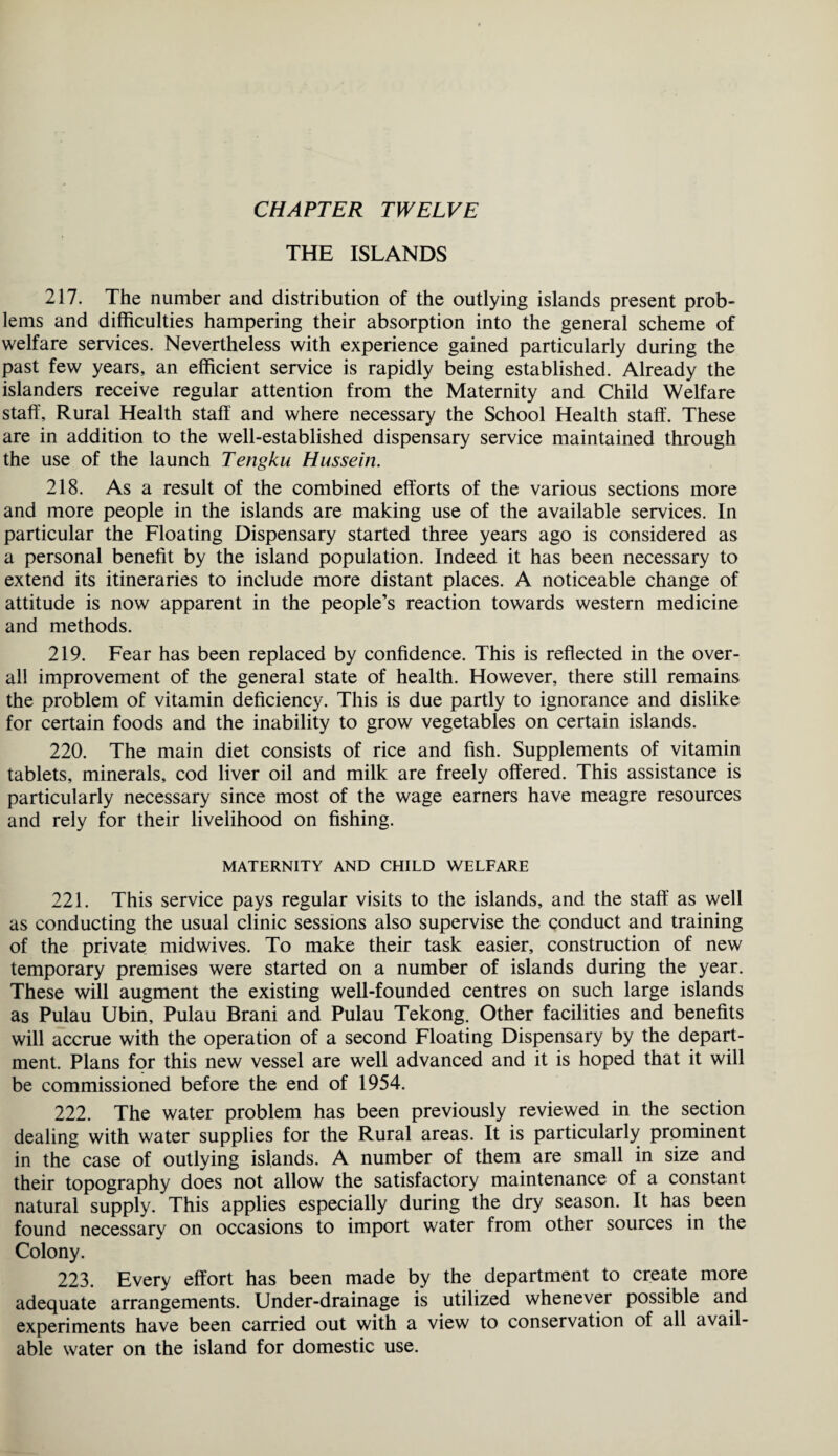 THE ISLANDS 217. The number and distribution of the outlying islands present prob¬ lems and difficulties hampering their absorption into the general scheme of welfare services. Nevertheless with experience gained particularly during the past few years, an efficient service is rapidly being established. Already the islanders receive regular attention from the Maternity and Child Welfare staff. Rural Health staff and where necessary the School Health staff. These are in addition to the well-established dispensary service maintained through the use of the launch Tengku Hussein. 218. As a result of the combined efforts of the various sections more and more people in the islands are making use of the available services. In particular the Floating Dispensary started three years ago is considered as a personal benefit by the island population. Indeed it has been necessary to extend its itineraries to include more distant places. A noticeable change of attitude is now apparent in the people’s reaction towards western medicine and methods. 219. Fear has been replaced by confidence. This is reflected in the over¬ all improvement of the general state of health. However, there still remains the problem of vitamin deficiency. This is due partly to ignorance and dislike for certain foods and the inability to grow vegetables on certain islands. 220. The main diet consists of rice and fish. Supplements of vitamin tablets, minerals, cod liver oil and milk are freely offered. This assistance is particularly necessary since most of the wage earners have meagre resources and rely for their livelihood on fishing. MATERNITY AND CHILD WELFARE 221. This service pays regular visits to the islands, and the staff as well as conducting the usual clinic sessions also supervise the conduct and training of the private mid wives. To make their task easier, construction of new temporary premises were started on a number of islands during the year. These will augment the existing well-founded centres on such large islands as Pulau Ubin, Pulau Brani and Pulau Tekong. Other facilities and benefits will accrue with the operation of a second Floating Dispensary by the depart¬ ment. Plans for this new vessel are well advanced and it is hoped that it will be commissioned before the end of 1954. 222. The water problem has been previously reviewed in the section dealing with water supplies for the Rural areas. It is particularly prominent in the case of outlying islands. A number of them are small in size and their topography does not allow the satisfactory maintenance of a constant natural supply. This applies especially during the dry season. It has been found necessary on occasions to import water from other sources in the Colony. 223. Every effort has been made by the department to create more adequate arrangements. Under-drainage is utilized whenever possible and experiments have been carried out with a view to conservation of all avail¬ able water on the island for domestic use.