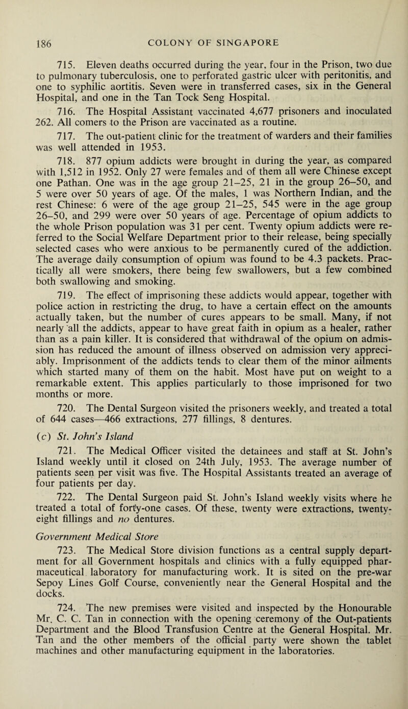 715. Eleven deaths occurred during the year, four in the Prison, two due to pulmonary tuberculosis, one to perforated gastric ulcer with peritonitis, and one to syphilic aortitis. Seven were in transferred cases, six in the General Hospital, and one in the Tan Tock Seng Hospital. 716. The Hospital Assistant vaccinated 4,677 prisoners and inoculated 262. All comers to the Prison are vaccinated as a routine. 717. The out-patient clinic for the treatment of warders and their families was well attended in 1953. 718. 877 opium addicts were brought in during the year, as compared with 1,512 in 1952. Only 27 were females and of them all were Chinese except one Pathan. One was in the age group 21-25, 21 in the group 26-50, and 5 were over 50 years of age. Of the males, 1 was Northern Indian, and the rest Chinese: 6 were of the age group 21-25, 545 were in the age group 26-50, and 299 were over 50 years of age. Percentage of opium addicts to the whole Prison population was 31 per cent. Twenty opium addicts were re¬ ferred to the Social Welfare Department prior to their release, being specially selected cases who were anxious to be permanently cured of the addiction. The average daily consumption of opium was found to be 4.3 packets. Prac¬ tically all were smokers, there being few swallowers, but a few combined both swallowing and smoking. 719. The effect of imprisoning these addicts would appear, together with police action in restricting the drug, to have a certain effect on the amounts actually taken, but the number of cures appears to be small. Many, if not nearly all the addicts, appear to have great faith in opium as a healer, rather than as a pain killer. It is considered that withdrawal of the opium on admis¬ sion has reduced the amount of illness observed on admission very appreci¬ ably. Imprisonment of the addicts tends to clear them of the minor ailments which started many of them on the habit. Most have put on weight to a remarkable extent. This applies particularly to those imprisoned for two months or more. 720. The Dental Surgeon visited the prisoners weekly, and treated a total of 644 cases—466 extractions, 277 fillings, 8 dentures. (c) St. John's Island 721. The Medical Officer visited the detainees and staff at St. John’s Island weekly until it closed on 24th July, 1953. The average number of patients seen per visit was five. The Hospital Assistants treated an average of four patients per day. 722. The Dental Surgeon paid St. John’s Island weekly visits where he treated a total of fort'y-one cases. Of these, twenty were extractions, twenty- eight fillings and no dentures. Government Medical Store 723. The Medical Store division functions as a central supply depart¬ ment for all Government hospitals and clinics with a fully equipped phar¬ maceutical laboratory for manufacturing work. It is sited on the pre-war Sepoy Lines Golf Course, conveniently near the General Hospital and the docks. 724. The new premises were visited and inspected by the Honourable Mr. C. C. Tan in connection with the opening ceremony of the Out-patients Department and the Blood Transfusion Centre at the General Hospital. Mr. Tan and the other members of the official party were shown the tablet machines and other manufacturing equipment in the laboratories.