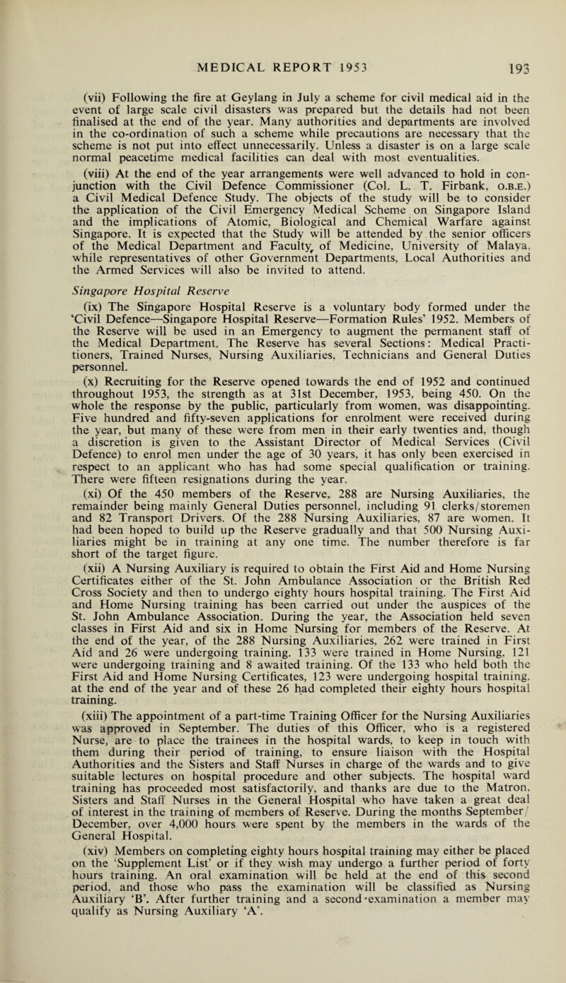 (vii) Following the fire at Geylang in July a scheme for civil medical aid in the event of large scale civil disasters was prepared but the details had not been finalised at the end of the year. Many authorities and departments are involved in the co-ordination of such a scheme while precautions are necessary that the scheme is not put into effect unnecessarily. Unless a disaster is on a large scale normal peacetime medical facilities can deal with most eventualities. (viii) At the end of the year arrangements were well advanced to hold in con¬ junction with the Civil Defence Commissioner (Col. L. T. Firbank, o.b.e.) a Civil Medical Defence Study. The objects of the study will be to consider the application of the Civil Emergency Medical Scheme on Singapore Island and the implications of Atomic, Biological and Chemical Warfare against Singapore. It is expected that the Study will be attended by the senior officers of the Medical Department and Faculty^, of Medicine, University of Malaya, while representatives of other Government Departments, Local Authorities and the Armed Services will also be invited to attend. Singapore Hospital Reserve (ix) The Singapore Hospital Reserve is a voluntary body formed under the ‘Civil Defence—Singapore Hospital Reserve—Formation Rules’ 1952. Members of the Reserve will be used in an Emergency to augment the permanent staff of the Medical Department. The Reserve has several Sections: Medical Practi¬ tioners, Trained Nurses, Nursing Auxiliaries, Technicians and General Duties personnel. (x) Recruiting for the Reserve opened towards the end of 1952 and continued throughout 1953, the strength as at 31st December, 1953, being 450. On the whole the response by the public, particularly from women, was disappointing. Five hundred and fifty-seven applications for enrolment were received during the year, but many of these were from men in their early twenties and, though a discretion is given to the Assistant Director of Medical Services (Civil Defence) to enrol men under the age of 30 years, it has only been exercised in respect to an applicant who has had some special qualification or training. There were fifteen resignations during the year. (xi) Of the 450 members of the Reserve, 288 are Nursing Auxiliaries, the remainder being mainly General Duties personnel, including 91 clerks/storemen and 82 Transport Drivers. Of the 288 Nursing Auxiliaries, 87 are women. It had been hoped to build up the Reserve gradually and that 500 Nursing Auxi¬ liaries might be in training at any one time. The number therefore is far short of the target figure. (xii) A Nursing Auxiliary is required to obtain the First Aid and Home Nursing Certificates either of the St. John Ambulance Association or the British Red Cross Society and then to undergo eighty hours hospital training. The First Aid and Home Nursing training has been carried out under the auspices of the St. John Ambulance Association. During the year, the Association held seven classes in First Aid and six in Home Nursing for members of the Reserve. At the end of the year, of the 288 Nursing Auxiliaries, 262 were trained in First Aid and 26 were undergoing training. 133 were trained in Home Nursing, 121 were undergoing training and 8 awaited training. Of the 133 who held both the First Aid and Home Nursing Certificates, 123 were undergoing hospital training, at the end of the year and of these 26 had completed their eighty hours hospital training. (xiii) The appointment of a part-time Training Officer for the Nursing Auxiliaries was approved in September. The duties of this Officer, who is a registered Nurse, are to place the trainees in the hospital wards, to keep in touch with them during their period of training, to ensure liaison with the Hospital Authorities and the Sisters and Staff Nurses in charge of the wards and to give suitable lectures on hospital procedure and other subjects. The hospital ward training has proceeded most satisfactorily, and thanks are due to the Matron. Sisters and Staff Nurses in the General Hospital who have taken a great deal of interest in the training of members of Reserve. During the months September December, over 4,000 hours were spent by the members in the wards of the General Hospital. (xiv) Members on completing eighty hours hospital training may either be placed on the ‘Supplement List’ or if they wish may undergo a further period of forty hours training. An oral examination will be held at the end of this second period, and those who pass the examination will be classified as Nursing Auxiliary ‘B’. After further training and a second'examination a member may qualify as Nursing Auxiliary ‘A’.