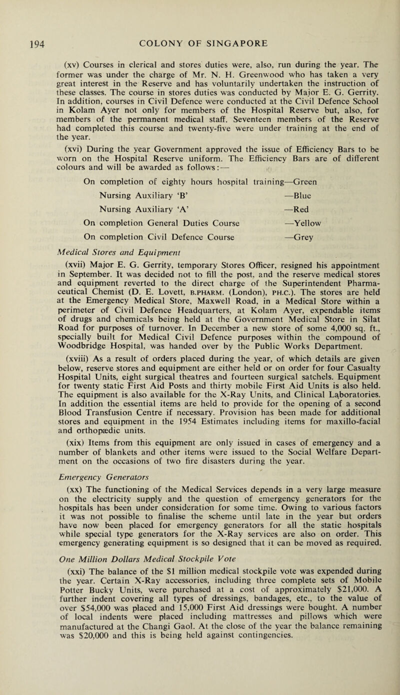 (xv) Courses in clerical and stores duties were, also, run during the year. The former was under the charge of Mr. N. H. Greenwood who has taken a very great interest in the Reserve and has voluntarily undertaken the instruction of these classes. The course in stores duties was conducted by Major E. G. Gerrity. In addition, courses in Civil Defence were conducted at the Civil Defence School in Kolam Ayer not only for members of the Hospital Reserve but, also, for members of the permanent medical staff. Seventeen members of the Reserve had completed this course and twenty-five were under training at the end of the year. (xvi) During the year Government approved the issue of Efficiency Bars to be worn on the Hospital Reserve uniform. The Efficiency Bars are of different colours and will be awarded as follows: — On completion of eighty hours hospital Nursing Auxiliary ‘B’ Nursing Auxiliary ‘A’ On completion General Duties Course On completion Civil Defence Course Medical Stores and Equipment (xvii) Major E. G. Gerrity, temporary Stores Officer, resigned his appointment in September. It was decided not to fill the post, and the reserve medical stores and equipment reverted to the direct charge of the Superintendent Pharma¬ ceutical Chemist (D. E. Lovett, b.pharm. (London), ph.c.). The stores are held at the Emergency Medical Store, Maxwell Road, in a Medical Store within a perimeter of Civil Defence Headquarters, at Kolam Ayer, expendable items of drugs and chemicals being held at the Government Medical Store in Silat Road for purposes of turnover. In December a new store of some 4,000 sq. ft., specially built for Medical Civil Defence purposes within the compound of Woodbridge Hospital, was handed over by the Public Works Department. (xviii) As a result of orders placed during the year, of which details are given below, reserve stores and equipment are either held or on order for four Casualty Hospital Units, eight surgical theatres and fourteen surgical satchels. Equipment for twenty static First Aid Posts and thirty mobile First Aid Units is also held. The equipment is also available for the X-Ray LTnits, and Clinical Laboratories. In addition the essential items are held to provide for the opening of a second Blood Transfusion Centre if necessary. Provision has been made for additional stores and equipment in the 1954 Estimates including items for maxillo-facial and orthopaedic units. (xix) Items from this equipment are only issued in cases of emergency and a number of blankets and other items were issued to the Social Welfare Depart¬ ment on the occasions of two fire disasters during the year. Emergency Generators (xx) The functioning of the Medical Services depends in a very large measure on the electricity supply and the question of emergency generators for the hospitals has been under consideration for some time. Owing to various factors it was not possible to finalise the scheme until late in the year but orders have now been placed for emergency generators for all the static hospitals while special type generators for the X-Ray services are also on order. This emergency generating equipment is so designed that it can be moved as required. One Million Dollars Medical Stockpile Vote (xxi) The balance of the $1 million medical stockpile vote was expended during the year. Certain X-Ray accessories, including three complete sets of Mobile Potter Bucky Units, were purchased at a cost of approximately $21,000. A further indent covering all types of dressings, bandages, etc., to the value of over $54,000 was placed and 15,000 First Aid dressings were bought. A number of local indents were placed including mattresses and pillows which were manufactured at the Changi Gaol. At the close of the year the balance remaining was $20,000 and this is being held against contingencies. training—Green —Blue —Red —Yellow —Grey