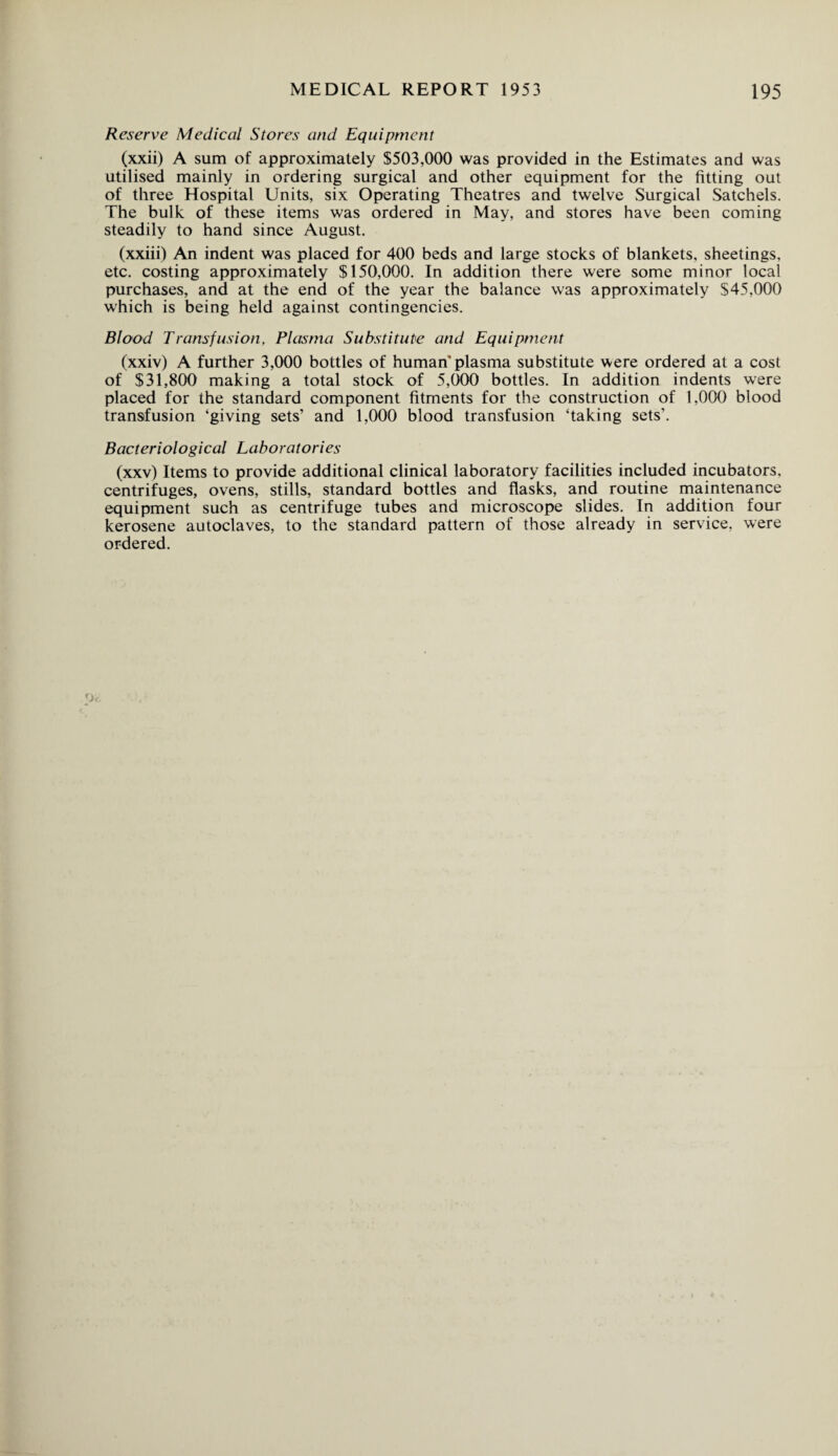 Reserve Medical Stores and Equipment (xxii) A sum of approximately $503,000 was provided in the Estimates and was utilised mainly in ordering surgical and other equipment for the fitting out of three Hospital Units, six Operating Theatres and twelve Surgical Satchels. The bulk of these items was ordered in May, and stores have been coming steadily to hand since August. (xxiii) An indent was placed for 400 beds and large stocks of blankets, sheetings, etc. costing approximately $150,000. In addition there were some minor local purchases, and at the end of the year the balance was approximately $45,000 which is being held against contingencies. Blood Transfusion, Plasma Substitute and Equipment (xxiv) A further 3,000 bottles of human plasma substitute were ordered at a cost of $31,800 making a total stock of 5,000 bottles. In addition indents were placed for the standard component fitments for the construction of 1,000 blood transfusion ‘giving sets’ and 1,000 blood transfusion ‘taking sets’. Bacteriological Laboratories (xxv) Items to provide additional clinical laboratory facilities included incubators, centrifuges, ovens, stills, standard bottles and flasks, and routine maintenance equipment such as centrifuge tubes and microscope slides. In addition four kerosene autoclaves, to the standard pattern of those already in service, were ordered.