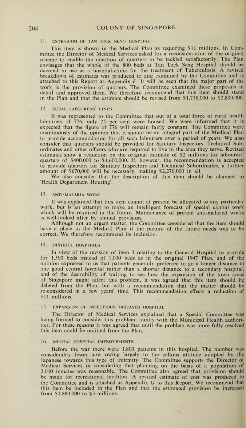 11. EXTENSION OF TAN TOOK SENG HOSPITAL This item is shown in the Medical Plan as requiring $H millions. In Com¬ mittee the Director of Medical Services asked for a reconsideration of the original scheme to enable the question of quarters to be tackled satisfactorily. The Plan envisages that the whole of the 800 beds at Tan Tock Seng Hospital should be devoted to use as a hospital-clinic for the treatment of Tuberculosis. A revised breakdown of estimates was produced to and examined by the Committee and is attached to this Report as Appendix F. It will be seen that the major part of the work is the provision of quarters. The Committee examined these proposals in detail and approved them. We therefore recommend that this item should stand in the Plan and that the estimate should be revised from $1,758,000 to $2,800,000. 12 RURAL LABOURERS’ LINES It was represented to the Committee that out of a total force of rural health labourers of 776, only 25 per cent were housed. We were informed that it is expected that the figure of 776 will remain fairly constant. The Committee were unanimously of the opinion that it should be an integral part of the Medical Plan to provide accommodation for all such labourers over a period of years. We also consider that quarters should be provided for Sanitary Inspectors, Technical Sub¬ ordinates and other officers who are required to live in the area they serve. Revised estimates show a reduction on the original estimate of $2 millions for labourers’ quarters of $400,000 to $1,600,000. If, however, the recommendation is accepted to provide quarters for Sanitary Inspectors and Technical Subordinates, a further amount of $670,000 will be necessary, making $2,270,000 in all. We also consider that the description of this item should be changed to ‘Health Department Housing’. 13. ANTI-MALARIA WORK It was explained that this item cannot at present be allocated to any particular work, but is an attempt to make an intelligent forecast of special capital work which will be required in the future. Maintenance of present anti-malarial works is well-looked after by annual provision. Although not an urgent matter, the Committee considered that the item should have a place in the Medical Plan if the picture of the future needs was to be correct. We therefore recommend its inclusion. 14. DISTRICT HOSPITALS In view of the revision of item 3 relating to the General Hospital to provide for 1,500 beds instead of 1,000 beds as in the original 1947 Plan, and of the opinion expressed to us that patients generally preferred to go a longer distance to one good central hospital rather than a shorter distance to a secondary hospital, and of the desirability of waiting to see how the expansion of the town areas of Singapore might affect this problem, it was agreed that this item should be deleted from the Plan, but with a recommendation that the matter should be re-considered in a few years’ time. This recommendation effects a reduction of $11 millions. 15. EXPANSION OF INFECTIOUS DISEASES HOSPITAL The Director of Medical Services explained that a Special Committee was being formed to consider this problem, jointly with the Municipal Health authori¬ ties. For these reasons it was agreed that until the problem was more fully resolved this item could be omitted from the Plan. 16. MENTAL HOSPITAL IMPROVEMENTS Before the war there were 1,800 patients in this hospital. The number was considerably fewer now7 owing largely to the callous attitude adopted by the Japanese towards this type of infirmity. The Committee supports the Director of Medical Services in considering that planning on the basis of a population of 2,000 inmates was reasonable. The Committee also agreed that provision should be made for recreational facilities. A revised estimate of cost was produced to the Committee and is attached as Appendix G to this Report. We recommend that this item be included in the Plan and that the estimated provision be increased from $1,880,000 to $3 millions.