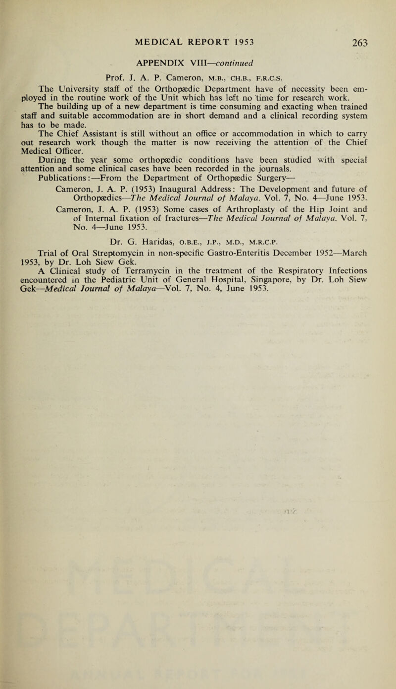 APPENDIX VIII—continued Prof. J. A. P. Cameron, m.b., ch.b., f.r.c.s. The University staff of the Orthopaedic Department have of necessity been em¬ ployed in the routine work of the Unit which has left no time for research work. The building up of a new department is time consuming and exacting when trained staff and suitable accommodation are in short demand and a clinical recording system has to be made. The Chief Assistant is still without an office or accommodation in which to carry out research work though the matter is now receiving the attention of the Chief Medical Officer. During the year some orthopaedic conditions have been studied with special attention and some clinical cases have been recorded in the journals. Publications:—From the Department of Orthopaedic Surgery— Cameron, J. A. P. (1953) Inaugural Address: The Development and future of Orthopaedics—The Medical Journal of Malaya. Vol. 7, No. 4—June 1953. Cameron, J. A. P. (1953) Some cases of Arthroplasty of the Hip Joint and of Internal fixation of fractures—The Medical Journal of Malaya. Vol. 7, No. 4—June 1953. Dr. G. Haridas, o.b.e., j.p., m.d., m.r.c.p. Trial of Oral Streptomycin in non-specific Gastro-Enteritis December 1952—March 1953, by Dr. Loh Siew Gek. A Clinical study of Terramycin in the treatment of the Respiratory Infections encountered in the Pediatric Unit of General Hospital, Singapore, by Dr. Loh Siew Gek—Medical Journal of Malaya—Vol. 7, No. 4, June 1953.