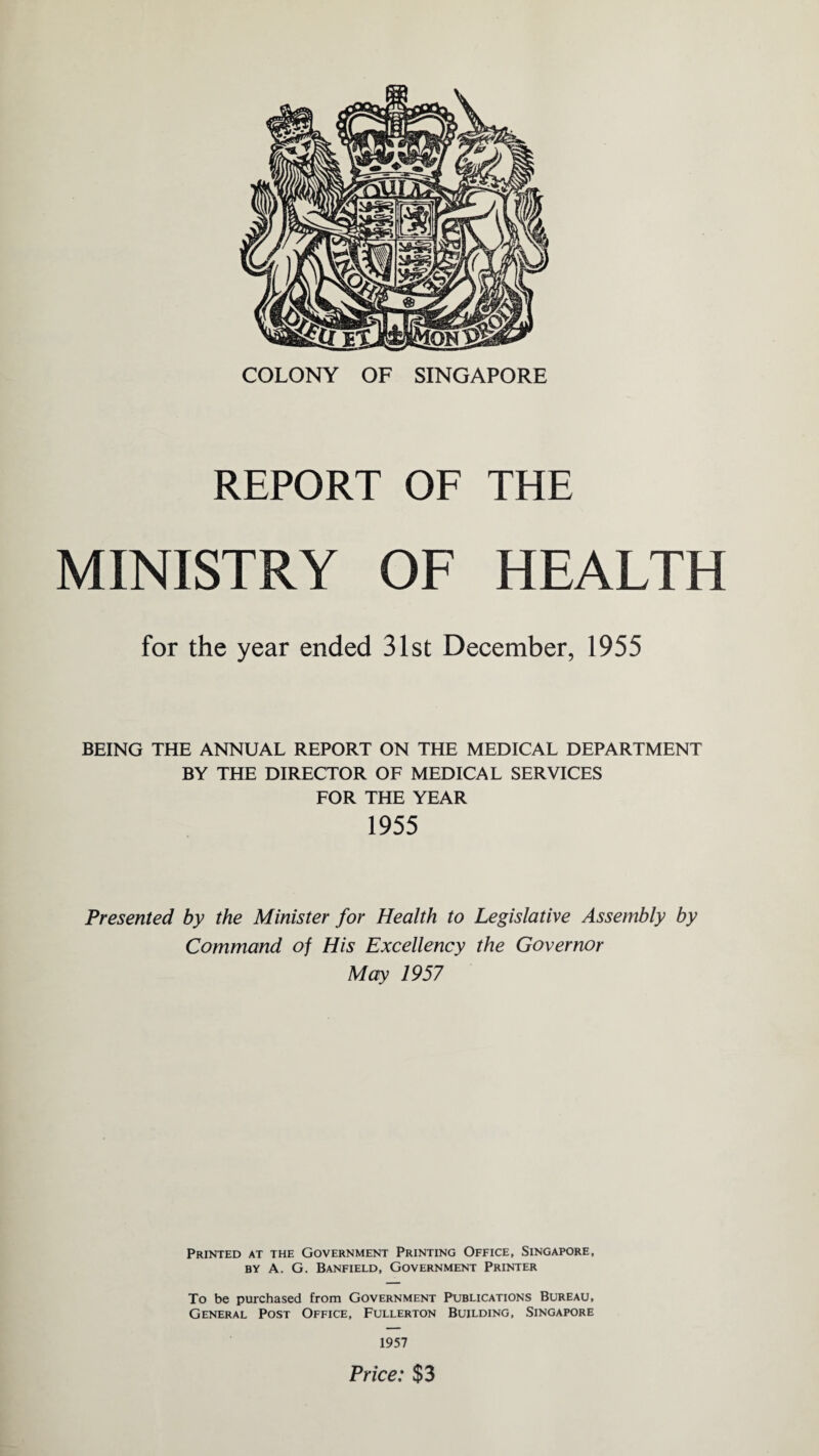 COLONY OF SINGAPORE REPORT OF THE MINISTRY OF HEALTH for the year ended 31st December, 1955 BEING THE ANNUAL REPORT ON THE MEDICAL DEPARTMENT BY THE DIRECTOR OF MEDICAL SERVICES FOR THE YEAR 1955 Presented by the Minister for Health to Legislative Assembly by Command of His Excellency the Governor May 1957 Printed at the Government Printing Office, Singapore, by A. G. Banfield, Government Printer To be purchased from Government Publications Bureau, General Post Office, Fullerton Building, Singapore 1957 Price: $3