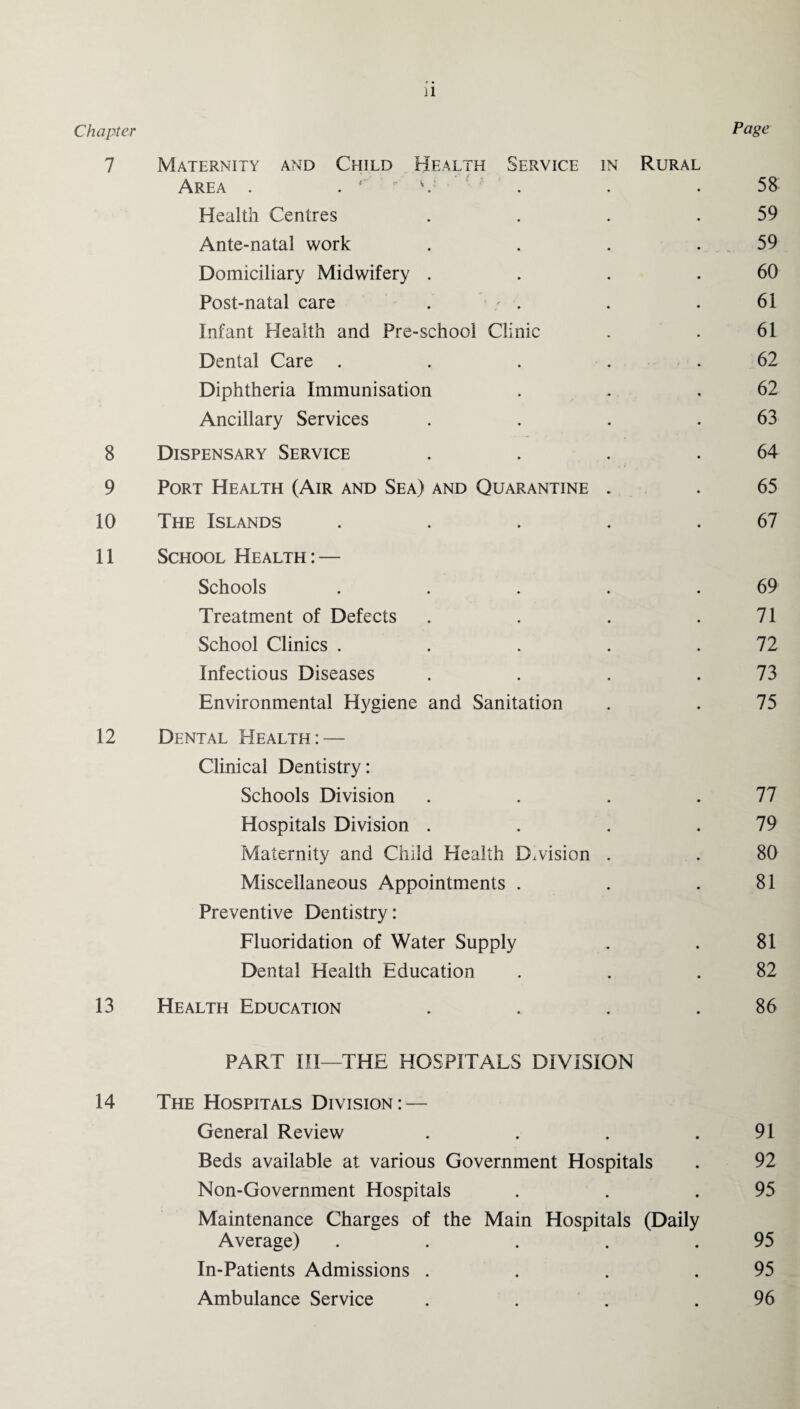 Page Chapter 7 Maternity and Child Health Service in Rural Area . V 58 Health Centres 59 Ante-natal work 59 Domiciliary Midwifery . 60 Post-natal care . ' . 61 Infant Health and Pre-school Clinic 61 Dental Care .... 62 Diphtheria Immunisation 62 Ancillary Services 63 8 Dispensary Service . i 64 9 Port Health (Air and Sea) and Quarantine . 65 10 The Islands .... 67 11 School Health : — Schools .... 69 Treatment of Defects 71 School Clinics .... 72 Infectious Diseases 73 Environmental Hygiene and Sanitation 75 12 Dental Health: — Clinical Dentistry: Schools Division • 77 Hospitals Division . • 79 Maternity and Child Health Division . • 80 Miscellaneous Appointments . • 81 Preventive Dentistry: Fluoridation of Water Supply • 81 Dental Health Education • 82 13 Health Education • 86 PART III—THE HOSPITALS DIVISION 14 The Hospitals Division: — General Review • 91 Beds available at various Government Hospitals • 92 Non-Government Hospitals • 95 Maintenance Charges of the Main Hospitals (Daily Average) .... • 95 In-Patients Admissions . • 95 Ambulance Service • 96