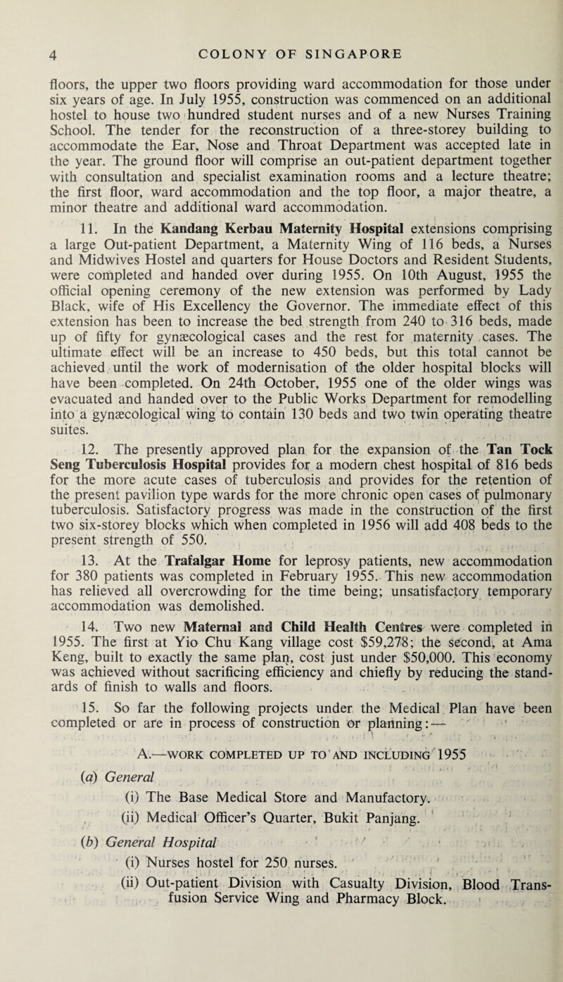 floors, the upper two floors providing ward accommodation for those under six years of age. In July 1955, construction was commenced on an additional hostel to house two hundred student nurses and of a new Nurses Training School. The tender for the reconstruction of a three-storey building to accommodate the Ear, Nose and Throat Department was accepted late in the year. The ground floor will comprise an out-patient department together with consultation and specialist examination rooms and a lecture theatre; the first floor, ward accommodation and the top floor, a major theatre, a minor theatre and additional ward accommodation. 11. In the Kandang Kerbau Maternity Hospital extensions comprising a large Out-patient Department, a Maternity Wing of 116 beds, a Nurses and Midwives Hostel and quarters for House Doctors and Resident Students, were completed and handed over during 1955. On 10th August, 1955 the official opening ceremony of the new extension was performed by Lady Black, wife of His Excellency the Governor. The immediate effect of this extension has been to increase the bed strength from 240 to 316 beds, made up of fifty for gynaecological cases and the rest for maternity cases. The ultimate effect will be an increase to 450 beds, but this total cannot be achieved until the work of modernisation of the older hospital blocks will have been completed. On 24th October, 1955 one of the older wings was evacuated and handed over to the Public Works Department for remodelling into a gynaecological wing to contain 130 beds and two twin operating theatre suites. 12. The presently approved plan for the expansion of the Tan Tock Seng Tuberculosis Hospital provides for a modern chest hospital of 816 beds for the more acute cases of tuberculosis and provides for the retention of the present pavilion type wards for the more chronic open cases of pulmonary tuberculosis. Satisfactory progress was made in the construction of the first two six-storey blocks which when completed in 1956 will add 408 beds to the present strength of 550. 13. At the Trafalgar Home for leprosy patients, new accommodation for 380 patients was completed in February 1955. This new accommodation has relieved all overcrowding for the time being; unsatisfactory temporary accommodation was demolished. 14. Two new Maternal and Child Health Centres were completed in 1955. The first at Yio Chu Kang village cost $59,278; the second, at Ama Keng, built to exactly the same plan, cost just under $50,000. This economy was achieved without sacrificing efficiency and chiefly by reducing the stand¬ ards of finish to walls and floors. 15. So far the following projects under the Medical Plan have been completed or are in process of construction or planning: — A.—WORK COMPLETED UP TO AND INCLUDING 1955 {a) General (i) The Base Medical Store and Manufactory. (ii) Medical Officer’s Quarter, Bukit Panjang. (b) General Hospital ' (i) Nurses hostel for 250 nurses. (ii) Out-patient Division with Casualty Division, Blood Trans¬ fusion Service Wing and Pharmacy Block.