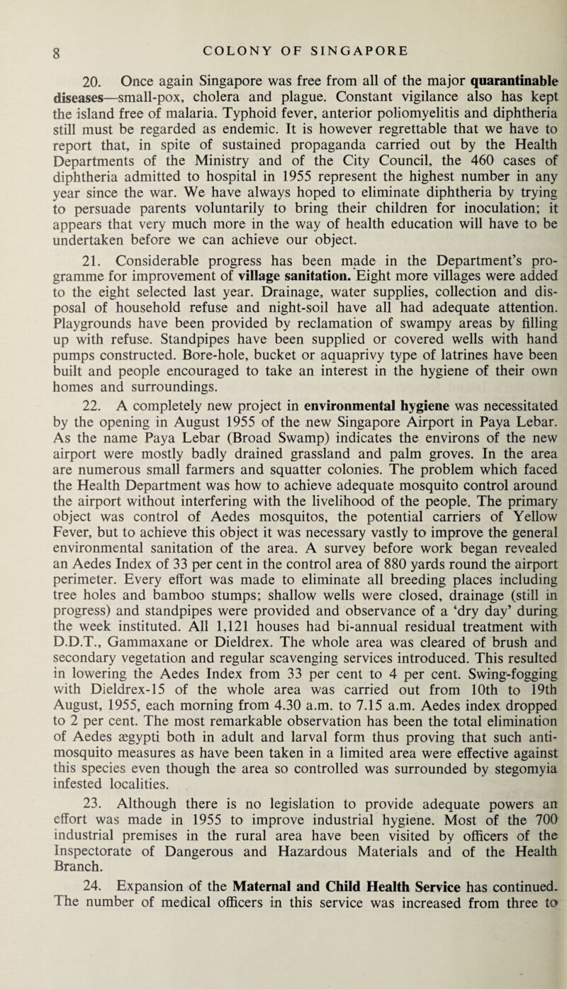 20. Once again Singapore was free from all of the major quarantinable diseases—small-pox, cholera and plague. Constant vigilance also has kept the island free of malaria. Typhoid fever, anterior poliomyelitis and diphtheria still must be regarded as endemic. It is however regrettable that we have to report that, in spite of sustained propaganda carried out by the Health Departments of the Ministry and of the City Council, the 460 cases of diphtheria admitted to hospital in 1955 represent the highest number in any year since the war. We have always hoped to eliminate diphtheria by trying to persuade parents voluntarily to bring their children for inoculation; it appears that very much more in the way of health education will have to be undertaken before we can achieve our object. 21. Considerable progress has been made in the Department’s pro¬ gramme for improvement of village sanitation. Eight more villages were added to the eight selected last year. Drainage, water supplies, collection and dis¬ posal of household refuse and night-soil have all had adequate attention. Playgrounds have been provided by reclamation of swampy areas by filling up with refuse. Standpipes have been supplied or covered wells with hand pumps constructed. Bore-hole, bucket or aquaprivy type of latrines have been built and people encouraged to take an interest in the hygiene of their own homes and surroundings. 22. A completely new project in environmental hygiene was necessitated by the opening in August 1955 of the new Singapore Airport in Paya Lebar. As the name Paya Lebar (Broad Swamp) indicates the environs of the new airport were mostly badly drained grassland and palm groves. In the area are numerous small farmers and squatter colonies. The problem which faced the Health Department was how to achieve adequate mosquito control around the airport without interfering with the livelihood of the people. The primary object was control of Aedes mosquitos, the potential carriers of Yellow Fever, but to achieve this object it was necessary vastly to improve the general environmental sanitation of the area. A survey before work began revealed an Aedes Index of 33 per cent in the control area of 880 yards round the airport perimeter. Every effort was made to eliminate all breeding places including tree holes and bamboo stumps; shallow wells were closed, drainage (still in progress) and standpipes were provided and observance of a ‘dry day’ during the week instituted. All 1,121 houses had bi-annual residual treatment with D.D.T., Gammaxane or Dieldrex. The whole area was cleared of brush and secondary vegetation and regular scavenging services introduced. This resulted in lowering the Aedes Index from 33 per cent to 4 per cent. Swing-fogging with Dieldrex-15 of the whole area was carried out from 10th to 19th August, 1955, each morning from 4.30 a.m. to 7.15 a.m. Aedes index dropped to 2 per cent. The most remarkable observation has been the total elimination of Aedes aegypti both in adult and larval form thus proving that such anti¬ mosquito measures as have been taken in a limited area were effective against this species even though the area so controlled was surrounded by stegomyia infested localities. 23. Although there is no legislation to provide adequate powers an effort was made in 1955 to improve industrial hygiene. Most of the 700 industrial premises in the rural area have been visited by officers of the Inspectorate of Dangerous and Hazardous Materials and of the Health Branch. 24. Expansion of the Maternal and Child Health Service has continued. The number of medical officers in this service was increased from three to