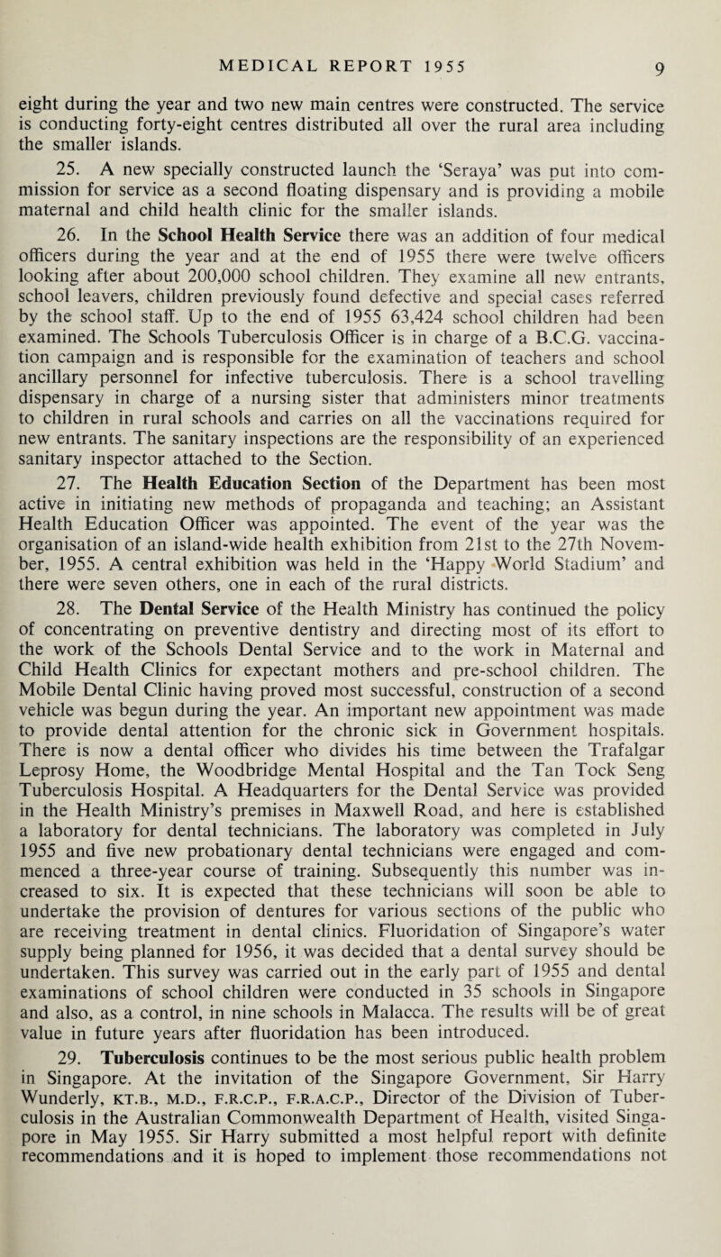 eight during the year and two new main centres were constructed. The service is conducting forty-eight centres distributed all over the rural area including the smaller islands. 25. A new specially constructed launch the ‘Seraya’ was put into com¬ mission for service as a second floating dispensary and is providing a mobile maternal and child health clinic for the smaller islands. 26. In the School Health Service there was an addition of four medical officers during the year and at the end of 1955 there were twelve officers looking after about 200,000 school children. They examine all new entrants, school leavers, children previously found defective and special cases referred by the school staff. Up to the end of 1955 63,424 school children had been examined. The Schools Tuberculosis Officer is in charge of a B.C.G. vaccina¬ tion campaign and is responsible for the examination of teachers and school ancillary personnel for infective tuberculosis. There is a school travelling dispensary in charge of a nursing sister that administers minor treatments to children in rural schools and carries on all the vaccinations required for new entrants. The sanitary inspections are the responsibility of an experienced sanitary inspector attached to the Section. 27. The Health Education Section of the Department has been most active in initiating new methods of propaganda and teaching; an Assistant Health Education Officer was appointed. The event of the year was the organisation of an island-wide health exhibition from 21st to the 27th Novem¬ ber, 1955. A central exhibition was held in the ‘Happy World Stadium’ and there were seven others, one in each of the rural districts. 28. The Dental Service of the Health Ministry has continued the policy of concentrating on preventive dentistry and directing most of its effort to the work of the Schools Dental Service and to the work in Maternal and Child Health Clinics for expectant mothers and pre-school children. The Mobile Dental Clinic having proved most successful, construction of a second vehicle was begun during the year. An important new appointment was made to provide dental attention for the chronic sick in Government hospitals. There is now a dental officer who divides his time between the Trafalgar Leprosy Home, the Woodbridge Mental Hospital and the Tan Tock Seng Tuberculosis Hospital. A Headquarters for the Dental Service was provided in the Health Ministry’s premises in Maxwell Road, and here is established a laboratory for dental technicians. The laboratory was completed in July 1955 and five new probationary dental technicians were engaged and com¬ menced a three-year course of training. Subsequently this number was in¬ creased to six. It is expected that these technicians will soon be able to undertake the provision of dentures for various sections of the public who are receiving treatment in dental clinics. Fluoridation of Singapore’s water supply being planned for 1956, it was decided that a dental survey should be undertaken. This survey was carried out in the early part of 1955 and dental examinations of school children were conducted in 35 schools in Singapore and also, as a control, in nine schools in Malacca. The results will be of great value in future years after fluoridation has been introduced. 29. Tuberculosis continues to be the most serious public health problem in Singapore. At the invitation of the Singapore Government, Sir Harry Wunderly, kt.b., m.d., f.r.c.p., f.r.a.c.p.. Director of the Division of Tuber¬ culosis in the Australian Commonwealth Department of Health, visited Singa¬ pore in May 1955. Sir Harry submitted a most helpful report with definite recommendations and it is hoped to implement those recommendations not