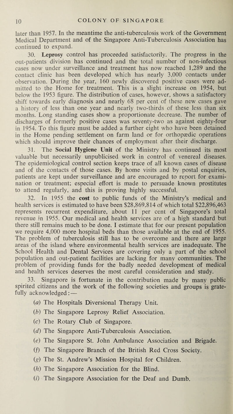 later than 1957. In the meantime the anti-tuberculosis work of the Government Medical Department and of the Singapore Anti-Tuberculosis Association has continued to expand. 30. Leprosy control has proceeded satisfactorily. The progress in the out-patients division has continued and the total number of non-infectious cases now under surveillance and treatment has now reached 1,289 and the contact clinic has been developed which has nearly 3,000 contacts under observation. During the year, 160 newly discovered positive cases were ad¬ mitted to the Home for treatment. This is a slight increase on 1954, but below the 1953 figure. The distribution of cases, however, shows a satisfactory shift towards early diagnosis and nearly 68 per cent of these new cases gave a history of less than one year and nearly two-thirds of these less than six months. Long standing cases show a proportionate decrease. The number of discharges of formerly positive cases was seventy-two as against eighty-four in 1954. To this figure must be added a further eight who have been detained in the Home pending settlement on farm land or for orthopaedic operations which should improve their chances of employment after their discharge. 31. The Social Hygiene Unit of the Ministry has continued its most valuable but necessarily unpublicised work in control of venereal diseases. The epidemiological control section keeps trace of all known cases of disease and of the contacts of those cases. By home visits and by postal enquiries, patients are kept under surveillance and are encouraged to report for exami¬ nation or treatment; especial effort is made to persuade known prostitutes to attend regularly, and this is proving highly successful. 32. In 1955 the cost to public funds of the Ministry’s medical and health services is estimated to have been $28,869,814 of which total $22,896,463 represents recurrent expenditure, about 11 per cent of Singapore’s total revenue in 1955. Our medical and health services are of a high standard but there still remains much to be done. I estimate that for our present population we require 4,000 more hospital beds than those available at the end of 1955. The problem of tuberculosis still has to be overcome and there are large areas of the island where environmental health services are inadequate. The School Health and Dental Services are covering only a part of the school population and out-patient facilities are lacking for many communities. The problem of providing funds for the badly needed development of medical and health services deserves the most careful consideration and study. 33. Singapore is fortunate in the contribution made by many public spirited citizens and the work of the following societies and groups is grate¬ fully acknowledged: — (ia) The Hospitals Diversional Therapy Unit. (b) The Singapore Leprosy Relief Association. (c) The Rotary Club of Singapore. (d) The Singapore Anti-Tuberculosis Association. (e) The Singapore St. John Ambulance Association and Brigade. (/) The Singapore Branch of the British Red Cross Society. (g) The St. Andrew’s Mission Hospital for Children. (h) The Singapore Association for the Blind. (0 The Singapore Association for the Deaf and Dumb.