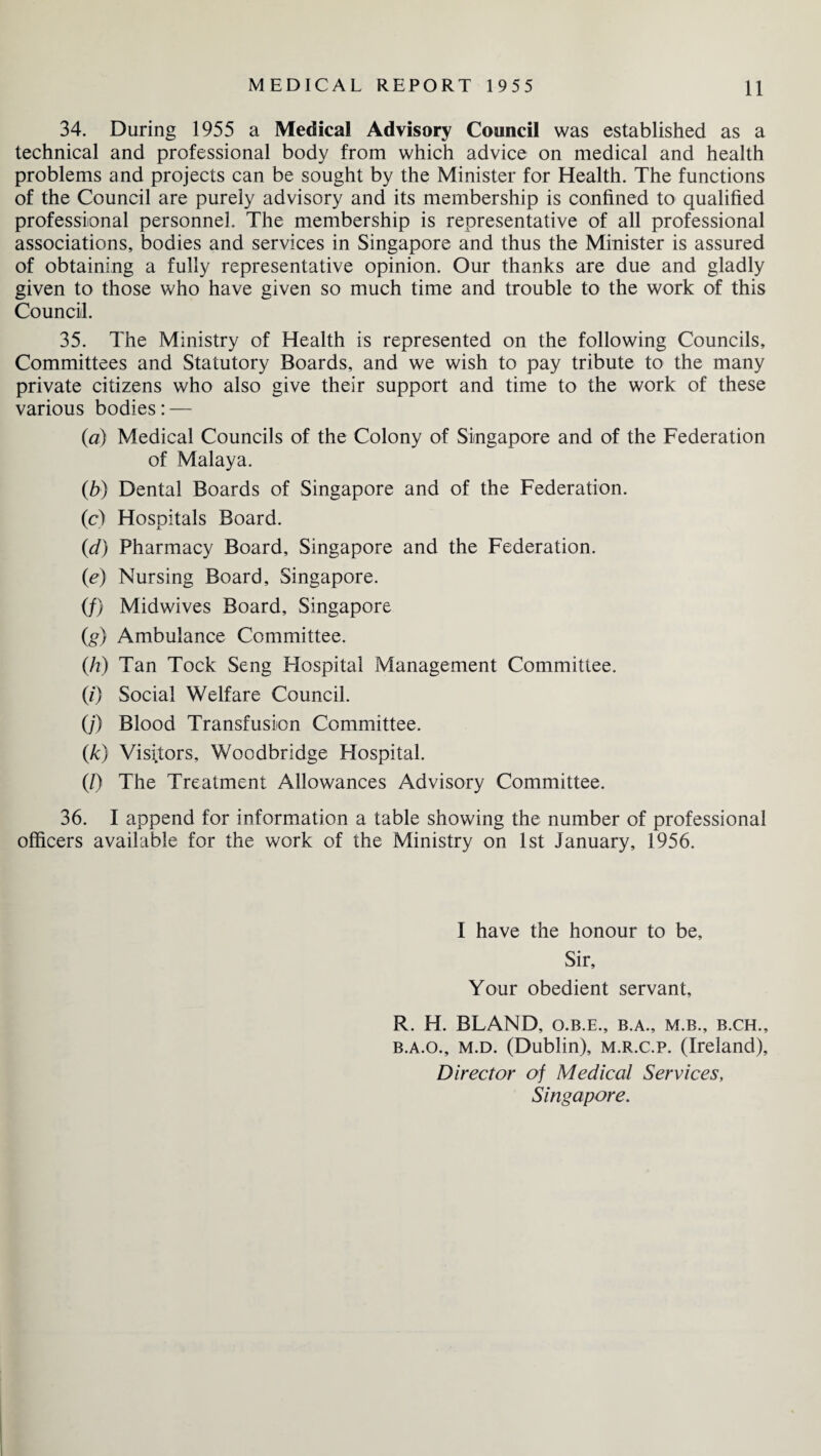 34. During 1955 a Medical Advisory Council was established as a technical and professional body from which advice on medical and health problems and projects can be sought by the Minister for Health. The functions of the Council are purely advisory and its membership is confined to qualified professional personnel. The membership is representative of all professional associations, bodies and services in Singapore and thus the Minister is assured of obtaining a fully representative opinion. Our thanks are due and gladly given to those who have given so much time and trouble to the work of this Council. 35. The Ministry of Health is represented on the following Councils, Committees and Statutory Boards, and we wish to pay tribute to the many private citizens who also give their support and time to the work of these various bodies: — (a) Medical Councils of the Colony of Singapore and of the Federation of Malaya. (b) Dental Boards of Singapore and of the Federation. (c) Hospitals Board. (d) Pharmacy Board, Singapore and the Federation. (e) Nursing Board, Singapore. (/) Midwives Board, Singapore (g) Ambulance Committee. (h) Tan Tock Seng Hospital Management Committee. (0 Social Welfare Council. (/) Blood Transfusion Committee. (k) Visitors, Woodbridge Hospital. (/) The Treatment Allowances Advisory Committee. 36. I append for information a table showing the number of professional officers available for the work of the Ministry on 1st January, 1956. I have the honour to be. Sir, Your obedient servant, R. H. BLAND, o.b.e., b.a., m.b., b.ch., b.a.o., m.d. (Dublin), m.r.c.p. (Ireland), Director of Medical Services, Singapore.
