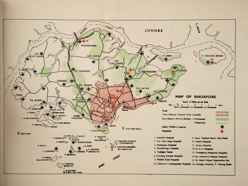 JOHORE WOODLANDS P. UBIN NEE SOON YIO CHU KANG BT. PANJANG SERANGOON JURONG KG. BATAK TUAS TG. KL1NG MAP OF SINGAPORE Scale: 3 Miles to an inch Mil* I '/* 0 | 2 3 4 S Miles pasir ^ PANJANG P. PESEK (~~7 \ ■^NPpHERUMAU 1/ “a** P. AYER CHAWANj/ \ - j, V^^p. AYER MERftAU ’ SAIWAW^r7 p> g^iCAU if Solan Shoal C—f-1 P. ftRANI P. &LAKANG,MATI \ f*k fi Out*r Shari Baacon Road Total Malarial Control (City Council) Anti*Malaria Works (Rural) Permanent Temporary Infant Welfare Centres Hospitals fVP. BUKUM P. BUSING <Q l P.SALUo P. SUDONG P. HANTU## BUKUM KECHIL #P.JONG P. TEKUKOR OR ^ PENYABONG £ K * P. SAJCI P. SEBAROK SAKENG ^ (MIDDLE IS.) P. PAWAJ (ALLIGATOR ts.) o P.SEHAKAU S'—5 P. SENANG (barnkJ a? * P. SAKIJANG PELEPAH \} * (lAZARUSISJ aJk> P. SAKUANG BiNOERA 15 (ST. JOHN S IS.) 1. General Hospital 2. Tan Tock Seng Hospital 9. Govt. Medical Store, Stiat Rend 10. Naval Hospital 3. Middleton Hospital 4. Wood bridge Hospital 6. Kandang Kerbau Hospital 7. Middle Road Hospital 8. Children's Orthopaedic Hospital 11. Army Hospital 12. R. A. F. Hospital 13. Youngberg Memorial Hospital 14. Sc Andrew’s Mission Hospital 15. Sc John’s Island Quarantine Sen. 16. Cottage Hospital, P. Tekong Besar P. SATUMU M*i Light Hom*