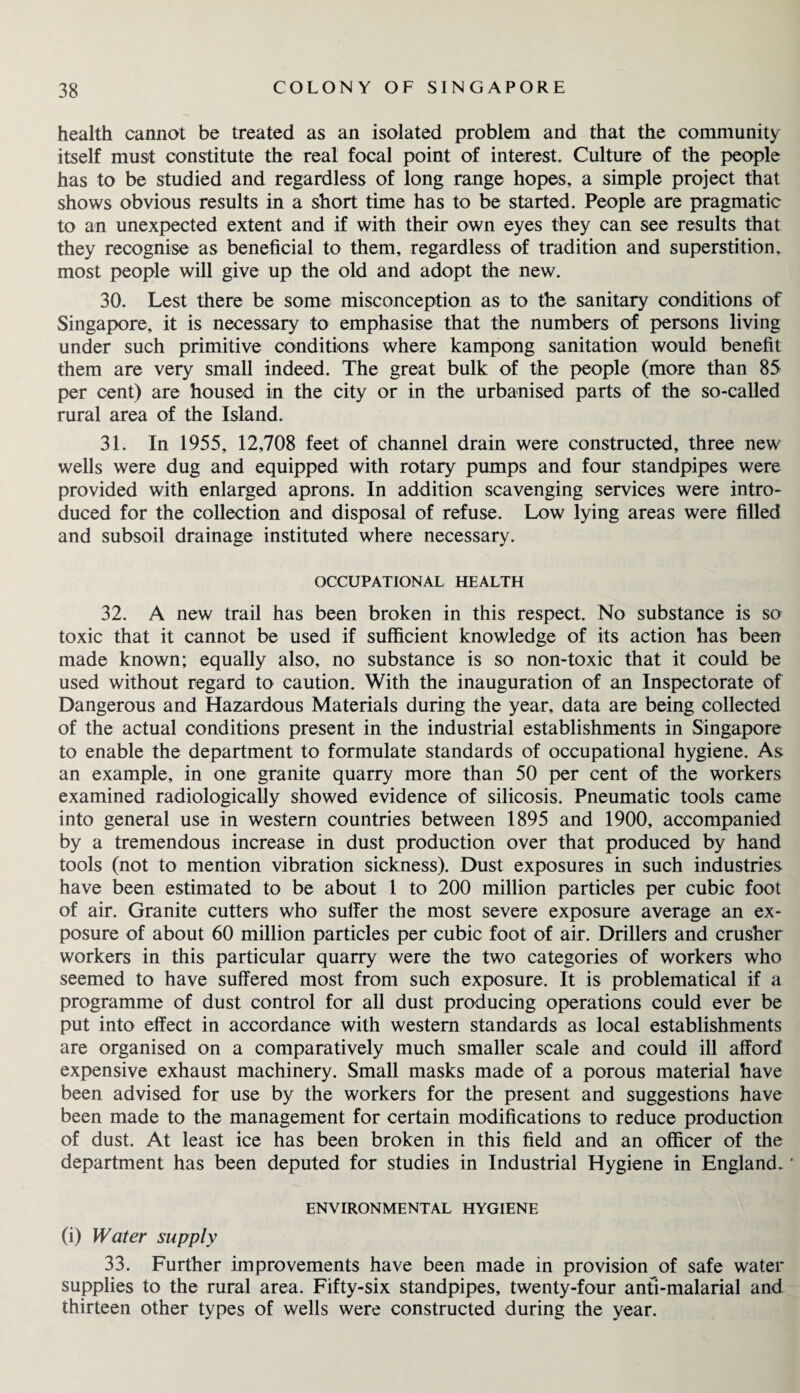 health cannot be treated as an isolated problem and that the community itself must constitute the real focal point of interest. Culture of the people has to be studied and regardless of long range hopes, a simple project that shows obvious results in a short time has to be started. People are pragmatic to an unexpected extent and if with their own eyes they can see results that they recognise as beneficial to them, regardless of tradition and superstition, most people will give up the old and adopt the new. 30. Lest there be some misconception as to the sanitary conditions of Singapore, it is necessary to emphasise that the numbers of persons living under such primitive conditions where kampong sanitation would benefit them are very small indeed. The great bulk of the people (more than 85 per cent) are housed in the city or in the urbanised parts of the so-called rural area of the Island. 31. In 1955, 12,708 feet of channel drain were constructed, three new wells were dug and equipped with rotary pumps and four standpipes were provided with enlarged aprons. In addition scavenging services were intro¬ duced for the collection and disposal of refuse. Low lying areas were filled and subsoil drainage instituted where necessary. OCCUPATIONAL HEALTH 32. A new trail has been broken in this respect. No substance is so toxic that it cannot be used if sufficient knowledge of its action has been made known; equally also, no substance is so non-toxic that it could be used without regard to caution. With the inauguration of an Inspectorate of Dangerous and Hazardous Materials during the year, data are being collected of the actual conditions present in the industrial establishments in Singapore to enable the department to formulate standards of occupational hygiene. As an example, in one granite quarry more than 50 per cent of the workers examined radiologically showed evidence of silicosis. Pneumatic tools came into general use in western countries between 1895 and 1900, accompanied by a tremendous increase in dust production over that produced by hand tools (not to mention vibration sickness). Dust exposures in such industries have been estimated to be about 1 to 200 million particles per cubic foot of air. Granite cutters who suffer the most severe exposure average an ex¬ posure of about 60 million particles per cubic foot of air. Drillers and crusher workers in this particular quarry were the two categories of workers who seemed to have suffered most from such exposure. It is problematical if a programme of dust control for all dust producing operations could ever be put into effect in accordance with western standards as local establishments are organised on a comparatively much smaller scale and could ill afford expensive exhaust machinery. Small masks made of a porous material have been advised for use by the workers for the present and suggestions have been made to the management for certain modifications to reduce production of dust. At least ice has been broken in this field and an officer of the department has been deputed for studies in Industrial Hygiene in England.' ENVIRONMENTAL HYGIENE (i) Water supply 33. Further improvements have been made in provision of safe water supplies to the rural area. Fifty-six standpipes, twenty-four anti-malarial and thirteen other types of wells were constructed during the year.