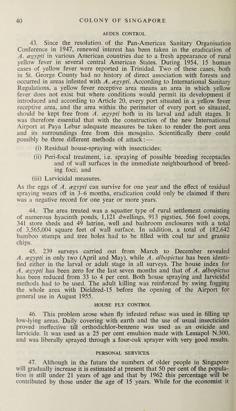 AEDES CONTROL 43. Since the resolution of the Pan-American Sanitary Organisation Conference in 1947, renewed interest has been taken in the eradication of A. cegypti in various American countries due to a fresh appearance of rural yellow fever in several central American States. During 1954, 15 human cases of yellow fever were reported in Trinidad. Two of these cases, both in St. George County had no history of direct association with forests and occurred in areas infested with A. cegypti. According to International Sanitary Regulations, a yellow fever receptive area means an area in which yellow fever does not exist but where conditions would permit its development if introduced and according to Article 20, every port situated in a yellow fever receptive area, and the area within the perimeter of every port so situated, should be kept free from A. cegypti both in its larval and adult stages. It was therefore essential that with the construction of the new International Airport at Paya Lebar adequate measures be taken to render the port area and its surroundings free from this mosquito. Scientifically there could possibly be three different methods of attack: — (i) Residual house-spraying with insecticides; (ii) Peri-focal treatment, i.e. spraying of possible breeding receptacles and of wall surfaces in the immediate neighbourhood of breed¬ ing foci; and (iii) Larvicidal measures. As the eggs of A. cegypti can survive for one year and the effect of residual spraying wears off in 3-6 months, eradication could only be claimed if there was a negative record for one year or more years. 44. The area treated was a squatter type of rural settlement consisting of numerous hyacinth ponds, 1,121 dwellings, 913 pigsties, 566 fowl coops, 341 store sheds and 49 latrine, well and bathroom enclosures with a total of 3,565,004 square feet of wall surface. In addition, a total of 182,642 bamboo stumps and tree holes had to be filled with coal tar and granite chips. 45. 239 surveys carried out from March to December revealed A. cegypti in only two (April and May), while A. albopictus has been identi¬ fied either in the larval or adult stage in all surveys. The house index for A. cegypti has been zero for the last seven months and that of A. albopictus has been reduced from 33 to 4 per cent. Both house spraying and larvicidal methods had to be used. The adult killing was reinforced by swing fogging the whole area with Dieldred-15 before the opening of the Airport for general use in August 1955. HOUSE FLY CONTROL 46. This problem arose when fly infested refuse was used in filling up low-lying areas. Daily covering with earth and the use of usual insecticides proved ineffective till orthodichlor-benzene was used as an ovicide and larvicide. It was used as a 25 per cent emulsion made with Lessapol N.300, and was liberally sprayed through a four-oak sprayer with very good results. PERSONAL SERVICES 47. Although in the future the numbers of older people in Singapore will gradually increase it is estimated at present that 50 per cent of the popula¬ tion is still under 21 years of age and that by 1962 this percentage will be contributed by those under the age of 15 years. While for the economist it