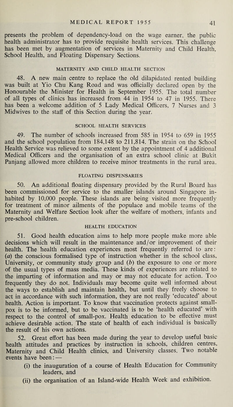 presents the problem of dependency-load on the wage earner, the public health administrator has to provide requisite health services. This challenge has been met by augmentation of services in Maternity and Child Health, School Health, and Floating Dispensary Sections. MATERNITY AND CHILD HEALTH SECTION 48. A new main centre to replace the old dilapidated rented building was built at Yio Chu Kang Road and was officially declared open by the Honourable the Minister for Health in September 1955. The total number of all types of clinics has increased from 44 in 1954 to 47 in 1955. There has been a welcome addition of 5 Lady Medical Officers, 7 Nurses and 3 Midwives to the staff of this Section during the year. SCHOOL HEALTH SERVICES 49. The number of schools increased from 585 in 1954 to 659 in 1955 and the school population from 184,148 to 211,814. The strain on the School Health Service was relieved to some extent by the appointment of 4 additional Medical Officers and the organisation of an extra school clinic at Bukit Panjang allowed more children to receive minor treatments in the rural area. FLOATING DISPENSARIES 50. An additional floating dispensary provided by the Rural Board has been commissioned for service to the smaller islands around Singapore in¬ habited by 10,000 people. These islands are being visited more frequently for treatment of minor ailments of the populace and mobile teams of the Maternity and Welfare Section look after the welfare of mothers, infants and pre-school children. HEALTH EDUCATION 51. Good health education aims to help more people make more able decisions which will result in the maintenance and/or improvement of their health. The health education experiences most frequently referred to are: (a) the conscious formalised type of instruction whether in the school class. University, or community study group and (b) the exposure to one or more of the usual types of mass media. These kinds of experiences are related to the imparting of information and may or may not educate for action. Too frequently they do not. Individuals may become quite well informed about the ways to establish and maintain health, but until they freely choose to act in accordance with such information, they are not really ‘educated’ about health. Action is important. To know that vaccination protects against small¬ pox is to be informed, but to be vaccinated is to be ‘health educated’ with respect to the control of small-pox. Health education to be effective must achieve desirable action. The state of health of each individual is basically the result of his own actions. 52. Great effort has been made during the year to develop useful basic health attitudes and practices by instruction in schools, children centres. Maternity and Child Health clinics, and University classes. Two notable events have been: — (i) the inauguration of a course of Health Education for Community leaders, and (ii) the organisation of an Island-wide Health Week and exhibition.