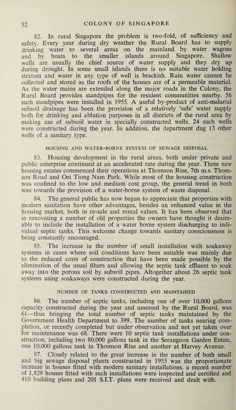 82. In rural Singapore the problem is two-fold, of sufficiency and safety. Every year during dry weather the Rural Board has to supply drinking water to several areas on the mainland by water wagons and by boats to the smaller islands around Singapore. Shallow wells are usually the chief source of water supply and they dry up during drought. In some small islands there is no suitable water holding stratum and water in any type of well is brackish. Rain water cannot be collected and stored as the roofs of the houses are of a permeable material. As the water mains are extended along the major roads in the Colony, the Rural Board provides standpipes for the resident communities nearby. 56 such standpipes were installed in 1955. A useful by-product of anti-malarial subsoil drainage has been the provision of a relatively ‘safe’ water supply both for drinking and ablution purposes in all districts of the rural area by making use of subsoil water in specially constructed wells. 24 such wells were constructed during the year. In addition, the department dug 13 other wells of a sanitary type. HOUSING AND WATER-BORNE SYSTEM OF SEWAGE DISPOSAL 83. Housing development in the rural areas, both under private and public enterprise continued at an accelerated rate during the year. Three new housing estates commenced their operations at Thomson Rise, 7th m.s. Thom¬ son Road and Oei Tiong Nam Park. While most of the housing construction was confined to the low and medium cost group, the general trend in both was towards the provision of a water-borne system of waste disposal. 84. The general public has now begun to appreciate that properties with modern sanitation have other advantages, besides an enhanced value in the housing market, both in re-sale and rental values. It has been observed that in renovating a number of old properties the owners have thought it desire- able to include the installation of a water borne system discharging to indi¬ vidual septic tanks. This welcome change towards sanitary consciousness is being constantly encouraged. 85. The increase in the number of small installation with soakaway systems in cases where soil conditions have been suitable was mainly due to the reduced costs of construction that have been made possible by the elimination of the usual filters and allowing the septic tank effluent to soak away into the porous soil by subsoil pipes. Altogether about 26 septic tank systems using soakaways were constructed during the year. NUMBER OF TANKS CONSTRUCTED AND MAINTAINED 86. The number of septic tanks, including one of over 10,000 gallons capacity constructed during the year and assessed by the Rural Board, was 61—thus bringing the total number of septic tanks maintained by the Government Health Department to 399. The number of tanks nearing com¬ pletion, or recently completed but under observation and not yet taken over for maintenance was 68. There were 10 septic tank installations under con¬ struction, including two 80,000 gallons tank in the Serangoon Garden Estate, one 10,000 gallons tank in Thomson Rise and another at Harvey Avenue. 87. Closely related to the great increase in the number of both small and big sewage disposal plants constructed in 1955 was the proportionate increase in houses fitted with modern sanitary installations, a record number of 1,829 houses fitted with such installations were inspected and certified and 410 building plans and 201 S.I.T. plans were received and dealt with.