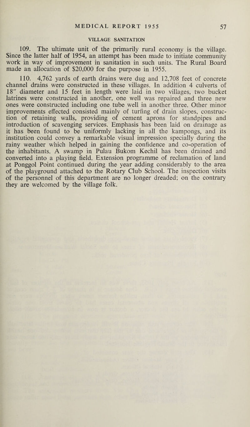 VILLAGE SANITATION 109. The ultimate unit of the primarily rural economy is the village. Since the latter half of 1954, an attempt has been made to initiate community work in way of improvement in sanitation in such units. The Rural Board made an allocation of $20,000 for the purpose in 1955. 110. 4,762 yards of earth drains were dug and 12,708 feet of concrete channel drains were constructed in these villages. In addition 4 culverts of 18 diameter and 15 feet in length were laid in two villages, two bucket latrines were constructed in another, one well was repaired and three new ones were constructed including one tube well in another three. Other minor improvements effected consisted mainly of turfing of drain slopes, construc¬ tion of retaining walls, providing of cement aprons for standpipes and introduction of scavenging services. Emphasis has been laid on drainage as it has been found to be uniformly lacking in all the kampongs, and its institution could convey a remarkable visual impression specially during the rainy weather which helped in gaining the confidence and co-operation of the inhabitants. A swamp in Pulau Bukom Kechil has been drained and converted into a playing field. Extension programme of reclamation of land at Ponggol Point continued during the year adding considerably to the area of the playground attached to the Rotary Club School. The inspection visits of the personnel of this department are no longer dreaded; on the contrary they are welcomed by the village folk.