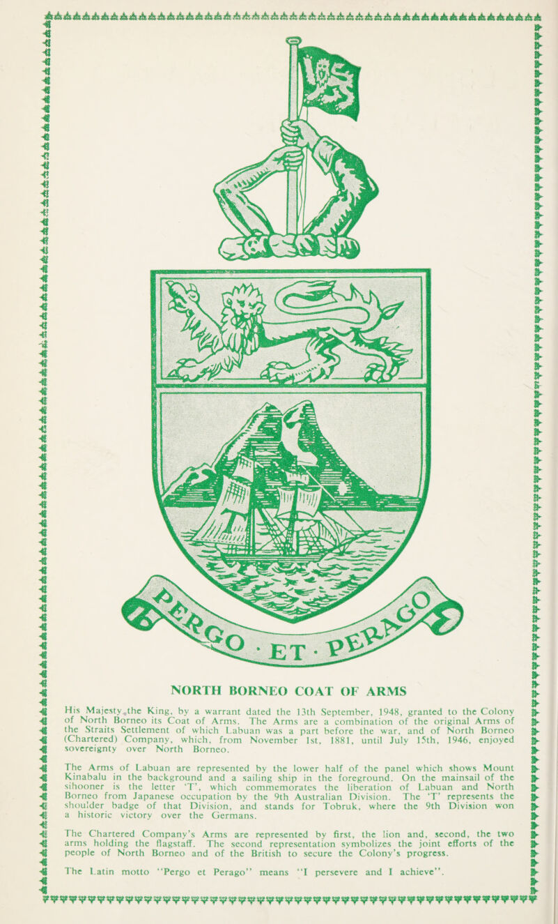 NORTH BORNEO COAT OF ARMS His Majesty,the King, by a warrant dated the 13th September, 1948, granted to the Colony of North Borneo its Coat of Arms. The Arms are a combination of the original Arms of the Straits Settlement of which Labuan was a part before the war, and of North Borneo (Chartered) Company, which, from November 1st, 1881, until July 15th, 1946, enjoyed sovereignty over North Borneo. The Arms of Labuan are represented by the lower half of the panel which shows Mount Kinabalu in the background and a sailing ship in the foreground. On the mainsail of the sihooner is the letter ‘T’, which commemorates the liberation of Labuan and North Borneo from Japanese occupation by the 9th Australian Division. The ‘T’ represents the shoulder badge of that Division, and stands for Tobruk, where the 9th Division won a historic victory over the Germans. The Chartered Company’s Arms are represented by first, the lion and, second, the two arms holding the flagstaff. The second representation symbolizes the joint efforts of the people of North Borneo and of the British to secure the Colony’s progress. The Latin motto “Pergo et Perago” means “I persevere and I achieve”.