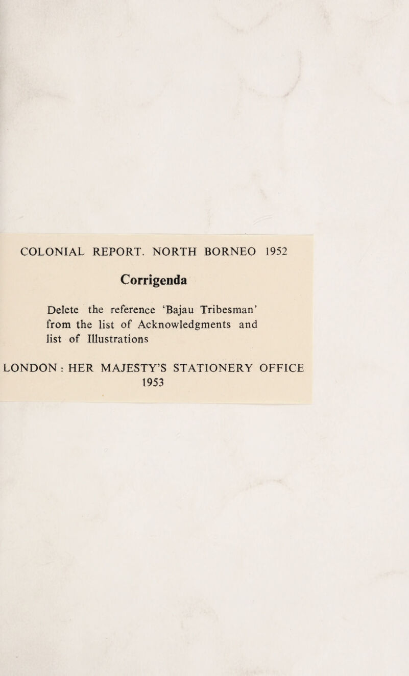 COLONIAL REPORT. NORTH BORNEO 1952 Corrigenda Delete the reference ‘Bajau Tribesman' from the list of Acknowledgments and list of Illustrations LONDON : HER MAJESTY'S STATIONERY OFFICE 1953