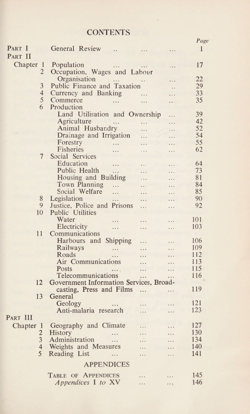 CONTENTS Page Part I General Review « • • 1 Part II Chapter 1 Population ... 17 2 Occupation, Wages and Labour Organisation 22 3 Public Finance and Taxation 29 4 Currency and Banking 33 5 Commerce 35 6 Production Land Utilisation and Ownership 39 Agriculture 42 Animal Husbandry 52 Drainage and Irrigation 54 Forestry 55 Fisheries 62 7 Social Services Education 64 Public Health 73 Housing and Building 81 Town Planning 84 Social Welfare 85 8 Legislation 90 9 Justice, Police and Prisons ... 92 10 Public Utilities Water 101 Electricity 103 11 Communications Harbours and Shipping 106 Railways 109 Roads 112 Air Communications « • • 113 Posts 115 T elecommunications 116 12 Government Information Services, Broad- casting. Press and Films ... 119 13 General Geology 121 Anti-malaria research 123 Part III Chapter 1 Geography and Climate 127 2 History 130 3 Administration 134 4 Weights and Measures 140 5 Reading List 141 APPENDICES Table of Appendices 145 Appendices I to XV • • *( 146