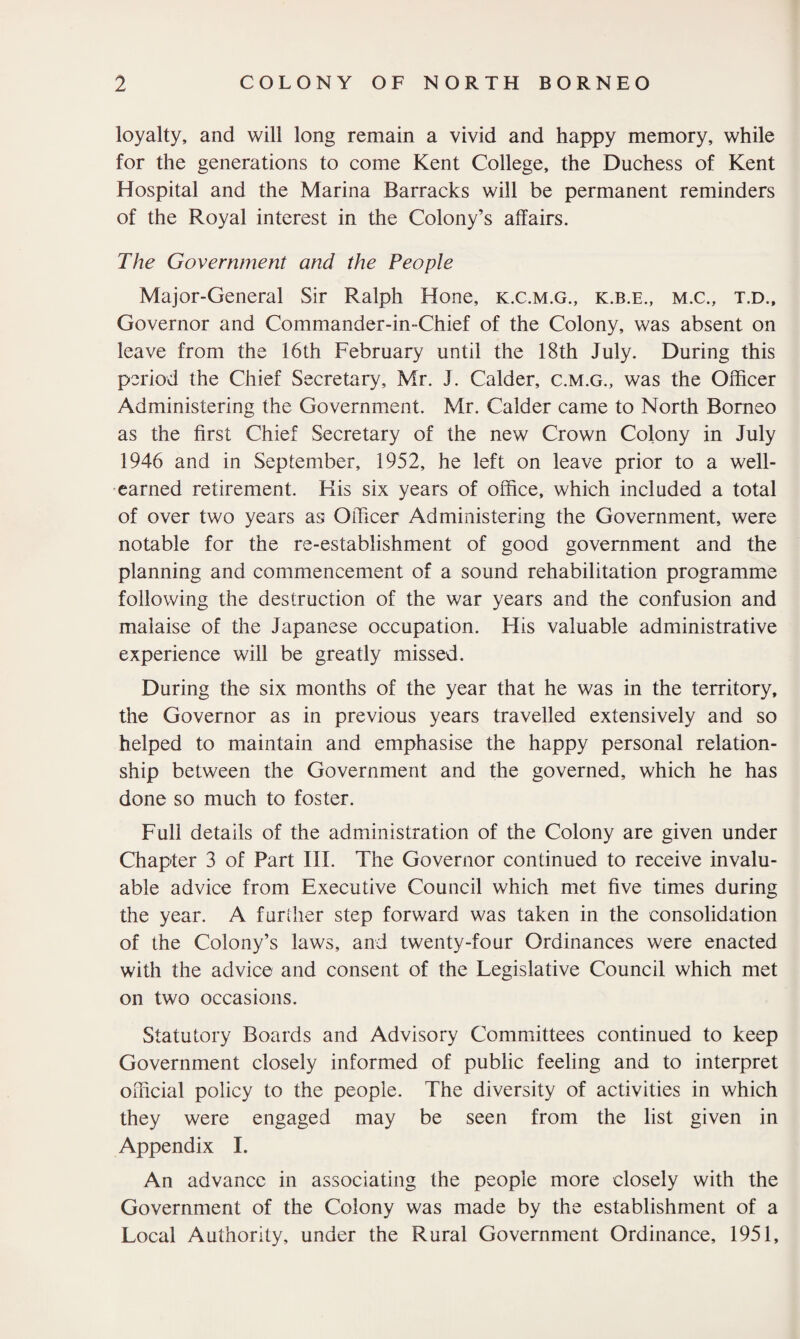 loyalty, and will long remain a vivid and happy memory, while for the generations to come Kent College, the Duchess of Kent Hospital and the Marina Barracks will be permanent reminders of the Royal interest in the Colony’s affairs. The Government and the People Major-General Sir Ralph Hone, k.c.m.g., k.b.e., m.c., t.d., Governor and Commander-in-Chief of the Colony, was absent on leave from the 16th February until the 18th July. During this period the Chief Secretary, Mr. J. Calder, c.m.g., was the Officer Administering the Government. Mr. Calder came to North Borneo as the first Chief Secretary of the new Crown Colony in July 1946 and in September, 1952, he left on leave prior to a well- earned retirement. His six years of office, which included a total of over two years as Officer Administering the Government, were notable for the re-establishment of good government and the planning and commencement of a sound rehabilitation programme following the destruction of the war years and the confusion and malaise of the Japanese occupation. His valuable administrative experience will be greatly missed. During the six months of the year that he was in the territory, the Governor as in previous years travelled extensively and so helped to maintain and emphasise the happy personal relation¬ ship between the Government and the governed, which he has done so much to foster. Full details of the administration of the Colony are given under Chapter 3 of Part III. The Governor continued to receive invalu¬ able advice from Executive Council which met five times during the year. A further step forward was taken in the consolidation of the Colony’s laws, and twenty-four Ordinances were enacted with the advice and consent of the Legislative Council which met on two occasions. Statutory Boards and Advisory Committees continued to keep Government closely informed of public feeling and to interpret official policy to the people. The diversity of activities in which they were engaged may be seen from the list given in Appendix I. An advance in associating the people more closely with the Government of the Colony was made by the establishment of a Local Authority, under the Rural Government Ordinance, 1951,