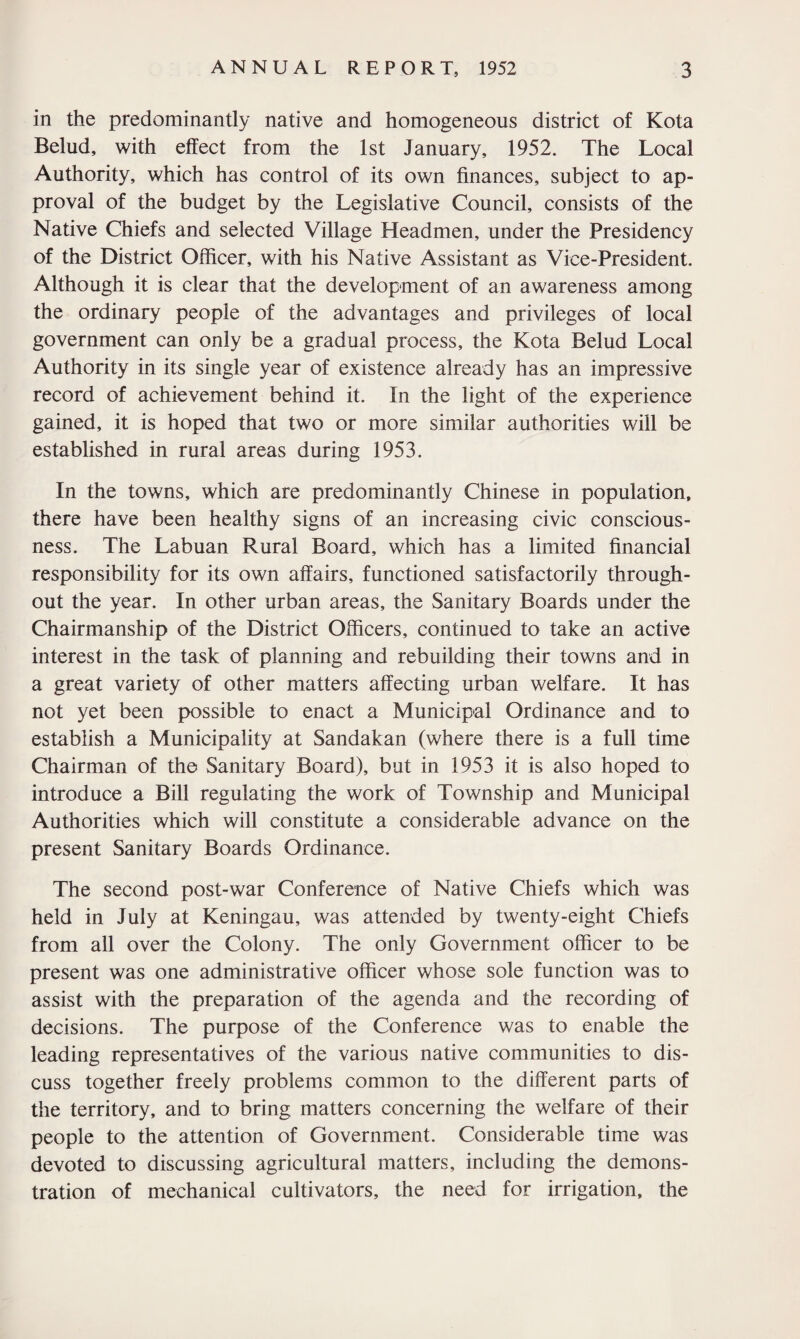 in the predominantly native and homogeneous district of Kota Belud, with effect from the 1st January, 1952. The Local Authority, which has control of its own finances, subject to ap¬ proval of the budget by the Legislative Council, consists of the Native Chiefs and selected Village Headmen, under the Presidency of the District Officer, with his Native Assistant as Vice-President. Although it is clear that the development of an awareness among the ordinary people of the advantages and privileges of local government can only be a gradual process, the Kota Belud Local Authority in its single year of existence already has an impressive record of achievement behind it. In the light of the experience gained, it is hoped that two or more similar authorities will be established in rural areas during 1953. In the towns, which are predominantly Chinese in population, there have been healthy signs of an increasing civic conscious¬ ness. The Labuan Rural Board, which has a limited financial responsibility for its own affairs, functioned satisfactorily through¬ out the year. In other urban areas, the Sanitary Boards under the Chairmanship of the District Officers, continued to take an active interest in the task of planning and rebuilding their towns and in a great variety of other matters affecting urban welfare. It has not yet been possible to enact a Municipal Ordinance and to establish a Municipality at Sandakan (where there is a full time Chairman of the Sanitary Board), but in 1953 it is also hoped to introduce a Bill regulating the work of Township and Municipal Authorities which will constitute a considerable advance on the present Sanitary Boards Ordinance. The second post-war Conference of Native Chiefs which was held in July at Keningau, was attended by twenty-eight Chiefs from all over the Colony. The only Government officer to be present was one administrative officer whose sole function was to assist with the preparation of the agenda and the recording of decisions. The purpose of the Conference was to enable the leading representatives of the various native communities to dis¬ cuss together freely problems common to the different parts of the territory, and to bring matters concerning the welfare of their people to the attention of Government. Considerable time was devoted to discussing agricultural matters, including the demons¬ tration of mechanical cultivators, the need for irrigation, the