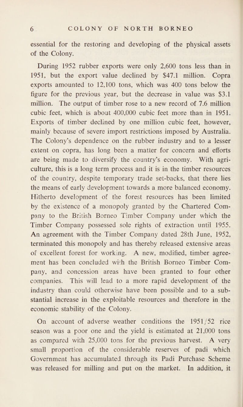 essential for the restoring and developing of the physical assets of the Colony. During 1952 rubber exports were only 2,600 tons less than in 1951, but the export value declined by $47.1 million. Copra exports amounted to 12,100 tons, which was 400 tons below the figure for the previous year, but the decrease in value was $3.1 million. The output of timber rose to a new record of 7.6 million cubic feet, which is about 400,000 cubic feet more than in 1951. Exports of timber declined by one million cubic feet, however, mainly because of severe import restrictions imposed by Australia. The Colony’s dependence on the rubber industry and to a lesser extent on copra, has long been a matter for concern and efforts are being made to diversify the country’s economy. With agri¬ culture, this is a long term process and it is in the timber resources of the country, despite temporary trade set-backs, that there lies the means of early development towards a more balanced economy. Hitherto development of the forest resources has been limited by the existence of a monopoly granted by the Chartered Com¬ pany to the British Borneo Timber Company under which the Timber Company possessed sole rights of extraction until 1955. An agreement with the Timber Company dated 28th June, 1952, terminated this monopoly and has thereby released extensive areas of excellent forest for working. A new, modified, timber agree¬ ment has been concluded wirh the British Borneo Timber Com¬ pany, and concession areas have been granted to four other companies. This will lead to a more rapid development of the industry than could otherwise have been possible and to a sub¬ stantial increase in the exploitable resources and therefore in the economic stability of the Colony. On account of adverse weather conditions the 1951/52 rice season was a poor one and the yield is estimated at 21,000 tons as compared with 25,000 tons for the previous harvest. A very small proportion of the considerable reserves of padi which Government has accumulated through its Padi Purchase Scheme was released for milling and put on the market. In addition, it