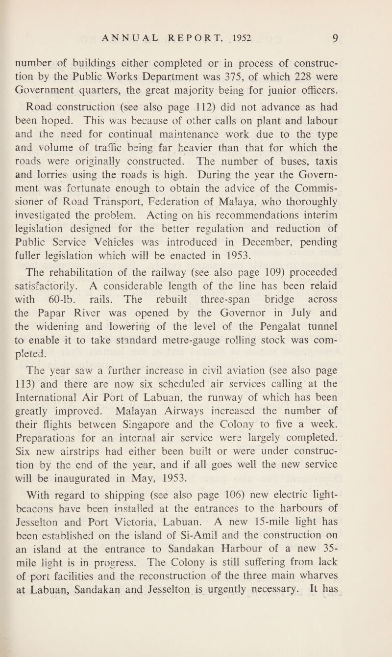 number of buildings either completed or in process of construc¬ tion by the Public Works Department was 375, of which 228 were Government quarters, the great majority being for junior officers. Road construction (see also page 112) did not advance as had been hoped. This was because of other calls on plant and labour and the need for continual maintenance work due to the type and volume of traffic being far heavier than that for which the roads were originally constructed. The number of buses, taxis and lorries using the roads is high. During the year the Govern¬ ment was fortunate enough to obtain the advice of the Commis¬ sioner of Road Transport, Federation of Malaya, who thoroughly investigated the problem. Acting on his recommendations interim legislation designed for the better regulation and reduction of Public Service Vehicles was introduced in December, pending fuller legislation which will be enacted in 1953. The rehabilitation of the railway (see also page 109) proceeded satisfactorily. A considerable length of the line has been relaid with 60-lb. rails. The rebuilt three-span bridge across the Papar River was opened by the Governor in July and the widening and lowering of the level of the Pengalat tunnel to enable it to take standard metre-gauge rolling stock was com¬ pleted. The year saw a further increase in civil aviation (see also page 113) and there are now six scheduled air services calling at the International Air Port of Labuan, the runway of which has been greatly improved. Malayan Airways increased the number of their flights between Singapore and the Colony to five a week. Preparations for an internal air service were largely completed. Six new airstrips had either been built or were under construc¬ tion by the end of the year, and if all goes well the new service will be inaugurated in May, 1953. With regard to shipping (see also page 106) new electric light- beacons have been installed at the entrances to the harbours of Jesselton and Port Victoria, Labuan. A new 15-mile light has been established on the island of Si-Amil and the construction on an island at the entrance to Sandakan Harbour of a new 35- mile light is in progress. The Colony is still suffering from lack of port facilities and the reconstruction of the three main wharves at Labuan, Sandakan and Jesselton is urgently necessary. It has