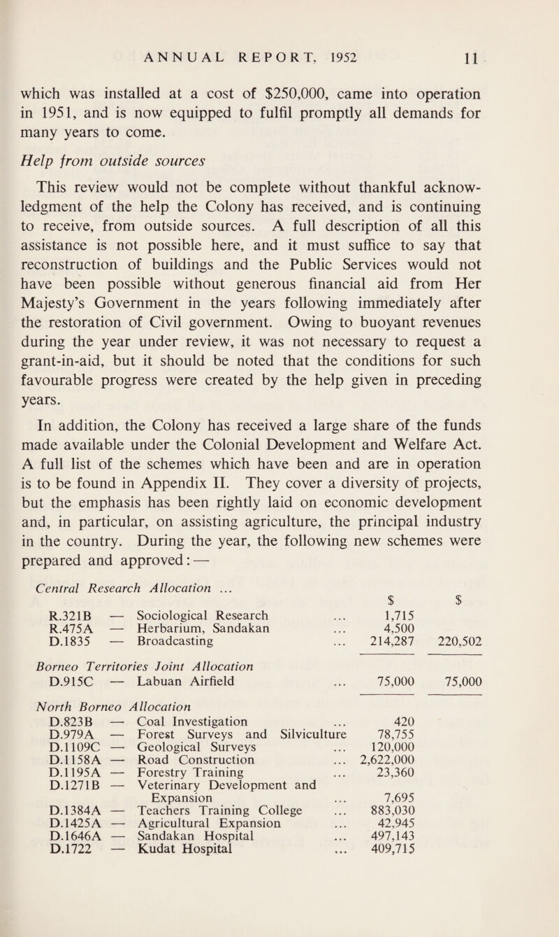 which was installed at a cost of $250,000, came into operation in 1951, and is now equipped to fulfil promptly all demands for many years to come. Help from outside sources This review would not be complete without thankful acknow¬ ledgment of the help the Colony has received, and is continuing to receive, from outside sources. A full description of all this assistance is not possible here, and it must suffice to say that reconstruction of buildings and the Public Services would not have been possible without generous financial aid from Her Majesty’s Government in the years following immediately after the restoration of Civil government. Owing to buoyant revenues during the year under review, it was not necessary to request a grant-in-aid, but it should be noted that the conditions for such favourable progress were created by the help given in preceding years. In addition, the Colony has received a large share of the funds made available under the Colonial Development and Welfare Act. A full list of the schemes which have been and are in operation is to be found in Appendix II. They cover a diversity of projects, but the emphasis has been rightly laid on economic development and, in particular, on assisting agriculture, the principal industry in the country. During the year, the following new schemes were prepared and approved: — Central Research Allocation ... $ $ R.321B — Sociological Research ... 1,715 R.475A — Herbarium, Sandakan ... 4,500 D.1835 — Broadcasting ... 214,287 220,502 Borneo Territories Joint Allocation D.915C — Labuan Airfield 75,000 North Borneo Allocation D.823B — Coal Investigation 420 D.979A — Forest Surveys and Silviculture 78,755 D.1109C — Geological Surveys 120,000 D.1158A — Road Construction 2,622,000 D.1195A — Forestry Training 23,360 D.1271B — Veterinary Development and Expansion 7,695 D.1384A — Teachers Training College 883,030 D. 1425A — Agricultural Expansion 42,945 D. 1646A — Sandakan Hospital 497,143 D.1722 Kudat Hospital 409,715