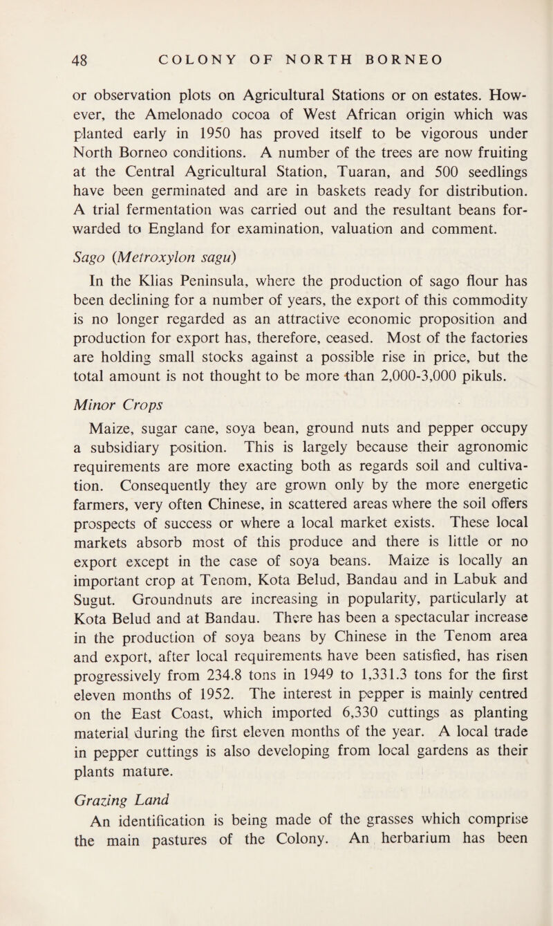 or observation plots on Agricultural Stations or on estates. How¬ ever, the Amelonado cocoa of West African origin which was planted early in 1950 has proved itself to be vigorous under North Borneo conditions. A number of the trees are now fruiting at the Central Agricultural Station, Tuaran, and 500 seedlings have been germinated and are in baskets ready for distribution. A trial fermentation was carried out and the resultant beans for¬ warded to England for examination, valuation and comment. Sago (Metroxylon sagu) In the Klias Peninsula, where the production of sago flour has been declining for a number of years, the export of this commodity is no longer regarded as an attractive economic proposition and production for export has, therefore, ceased. Most of the factories are holding small stocks against a possible rise in price, but the total amount is not thought to be more than 2,000-3,000 pikuls. Minor Crops Maize, sugar cane, soya bean, ground nuts and pepper occupy a subsidiary position. This is largely because their agronomic requirements are more exacting both as regards soil and cultiva¬ tion. Consequently they are grown only by the more energetic farmers, very often Chinese, in scattered areas where the soil offers prospects of success or where a local market exists. These local markets absorb most of this produce and there is little or no export except in the case of soya beans. Maize is locally an important crop at Tenom, Kota Belud, Bandau and in Labuk and Sugut. Groundnuts are increasing in popularity, particularly at Kota Belud and at Bandau. There has been a spectacular increase in the production of soya beans by Chinese in the Tenom area and export, after local requirements, have been satisfied, has risen progressively from 234.8 tons in 1949 to 1,331.3 tons for the first eleven months of 1952. The interest in pepper is mainly centred on the East Coast, which imported 6,330 cuttings as planting material during the first eleven months of the year. A local trade in pepper cuttings is also developing from local gardens as their plants mature. Grazing Land An identification is being made of the grasses which comprise the main pastures of the Colony. An herbarium has been