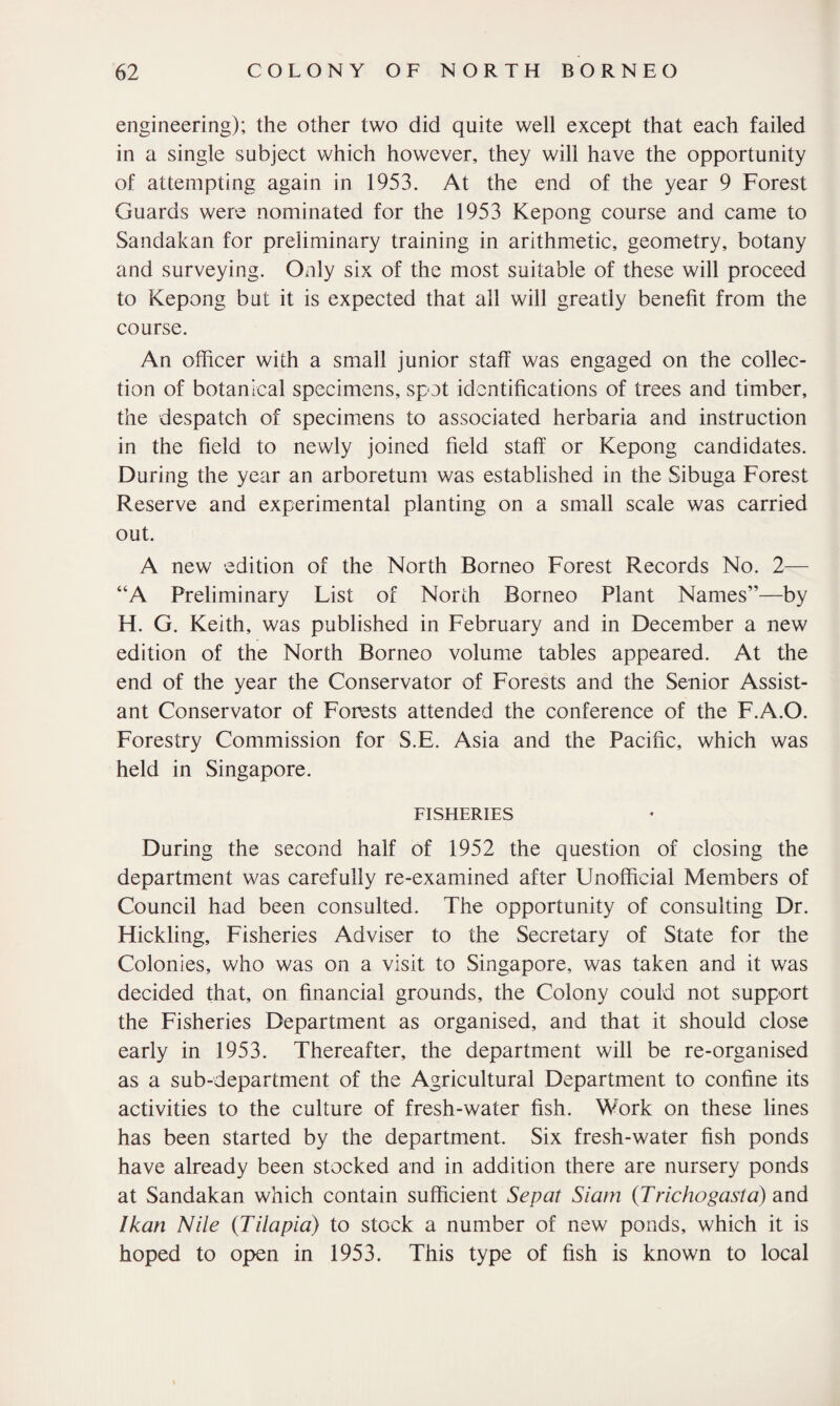 engineering); the other two did quite well except that each failed in a single subject which however, they will have the opportunity of attempting again in 1953. At the end of the year 9 Forest Guards were nominated for the 1953 Kepong course and came to Sandakan for preliminary training in arithmetic, geometry, botany and surveying. Only six of the most suitable of these will proceed to Kepong but it is expected that all will greatly benefit from the course. An officer with a small junior staff was engaged on the collec¬ tion of botanical specimens, spot identifications of trees and timber, the despatch of specimens to associated herbaria and instruction in the field to newly joined field staff or Kepong candidates. During the year an arboretum was established in the Sibuga Forest Reserve and experimental planting on a small scale was carried out. A new edition of the North Borneo Forest Records No. 2— “A Preliminary List of North Borneo Plant Names”—by H. G. Keith, was published in February and in December a new edition of the North Borneo volume tables appeared. At the end of the year the Conservator of Forests and the Senior Assist¬ ant Conservator of Forests attended the conference of the F.A.O. Forestry Commission for S.E. Asia and the Pacific, which was held in Singapore. FISHERIES During the second half of 1952 the question of closing the department was carefully re-examined after Unofficial Members of Council had been consulted. The opportunity of consulting Dr. Hickling, Fisheries Adviser to the Secretary of State for the Colonies, who was on a visit to Singapore, was taken and it was decided that, on financial grounds, the Colony could not support the Fisheries Department as organised, and that it should close early in 1953. Thereafter, the department will be re-organised as a sub-department of the Agricultural Department to confine its activities to the culture of fresh-water fish. Work on these lines has been started by the department. Six fresh-water fish ponds have already been stocked and in addition there are nursery ponds at Sandakan which contain sufficient Sepat Siam (Trichogasta) and Ikan Nile (Tilapia) to stock a number of new ponds, which it is hoped to open in 1953. This type of fish is known to local