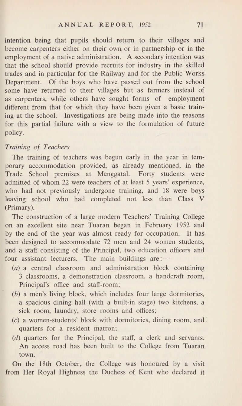 intention being that pupils should return to their villages and become carpenters either on their own or in partnership or in the employment of a native administration. A secondary intention was that the school should provide recruits for industry in the skilled trades and in particular for the Railway and for the Public Works Department. Of the boys who have passed out from the school some have returned to their villages but as farmers instead of as carpenters, while others have sought forms of employment different from that for which they have been given a basic train¬ ing at the school. Investigations are being made into the reasons for this partial failure with a view to the formulation of future policy. Training of Teachers The training of teachers was begun early in the year in tem¬ porary accommodation provided, as already mentioned, in the Trade School premises at Menggatal. Forty students were admitted of whom 22 were teachers of at least 5 years’ experience, who had not previously undergone training, and 18 were boys leaving school who had completed not less than Class V (Primary). The construction of a large modern Teachers’ Training College on an excellent site near Tuaran began in February 1952 and by the end of the year was almost ready for occupation. It has been designed to accommodate 72 men and 24 women students, and a staff consisting of the Principal, two education officers and four assistant lecturers. The main buildings are: — (a) a central classroom and administration block containing 3 classrooms, a demonstration classroom, a handcraft room. Principal’s office and staff-room; (b) a men’s living block, which includes four large dormitories, a spacious dining hall (with a built-in stage) two kitchens, a sick room, laundry, store rooms and offices; (c) a women-students’ block with dormitories, dining room, and quarters for a resident matron; (d) quarters for the Principal, the staff, a clerk and servants. An access road has been built to the College from Tuaran town. On the 18th October,, the College was honoured by a visit from Her Royal Highness the Duchess of Kent who declared it