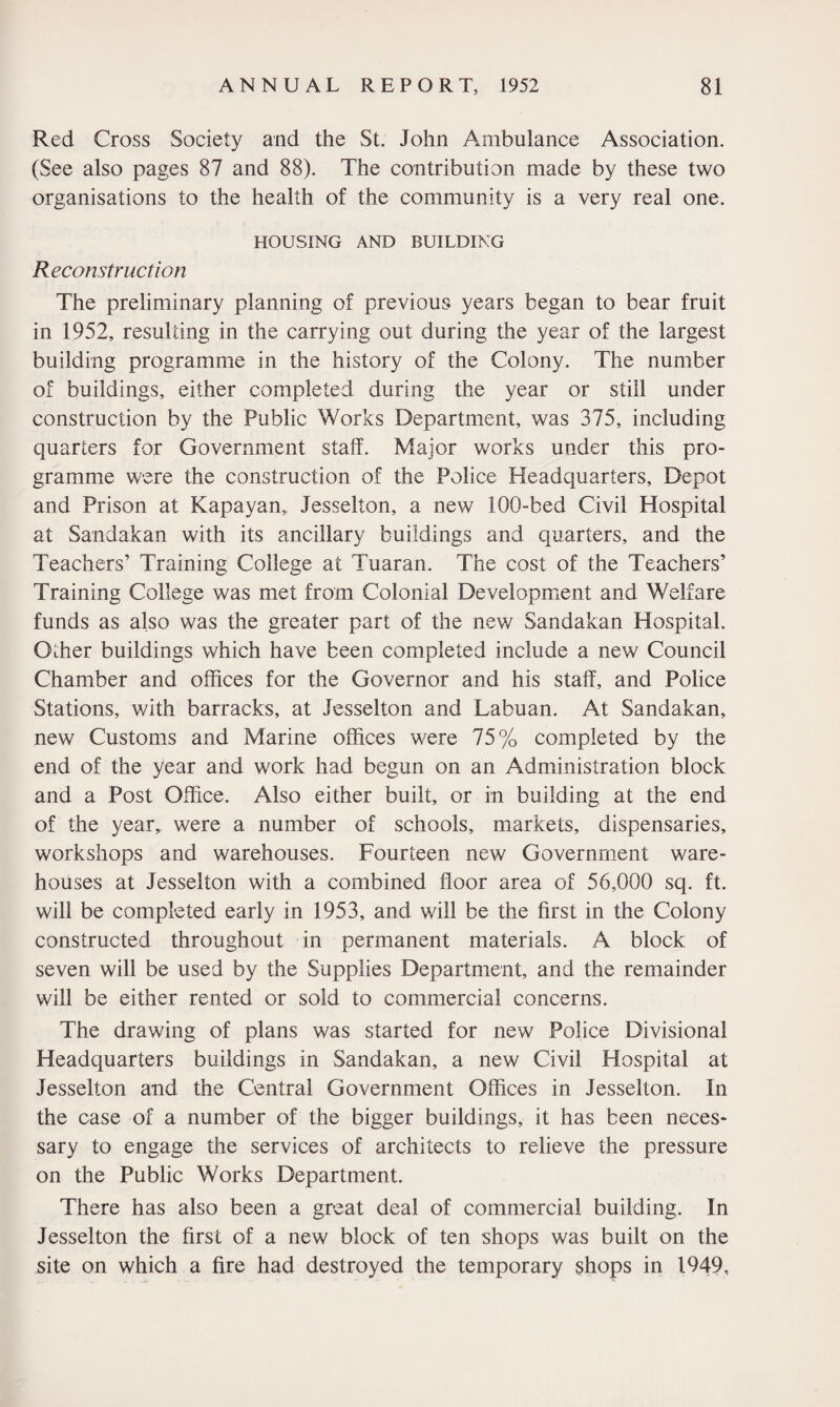 Red Cross Society and the St. John Ambulance Association. (See also pages 87 and 88). The contribution made by these two organisations to the health of the community is a very real one. HOUSING AND BUILDING Reconstruction The preliminary planning of previous years began to bear fruit in 1952, resulting in the carrying out during the year of the largest building programme in the history of the Colony. The number of buildings, either completed during the year or still under construction by the Public Works Department, was 375, including quarters for Government staff. Major works under this pro¬ gramme were the construction of the Police Headquarters, Depot and Prison at Kapayan, Jesselton, a new 100-bed Civil Hospital at Sandakan with its ancillary buildings and quarters, and the Teachers’ Training College at Tuaran. The cost of the Teachers’ Training College was met from Colonial Development and Welfare funds as also was the greater part of the new Sandakan Hospital. Other buildings which have been completed include a new Council Chamber and offices for the Governor and his staff, and Police Stations, with barracks, at Jesselton and Labuan. At Sandakan, new Customs and Marine offices were 75% completed by the end of the year and work had begun on an Administration block and a Post Office. Also either built, or in building at the end of the year,, were a number of schools, markets, dispensaries, workshops and warehouses. Fourteen new Government ware¬ houses at Jesselton with a combined floor area of 56,000 sq. ft. will be completed early in 1953, and will be the first in the Colony constructed throughout in permanent materials. A block of seven will be used by the Supplies Department, and the remainder will be either rented or sold to commercial concerns. The drawing of plans was started for new Police Divisional Headquarters buildings in Sandakan, a new Civil Hospital at Jesselton and the Central Government Offices in Jesselton. In the case of a number of the bigger buildings, it has been neces¬ sary to engage the services of architects to relieve the pressure on the Public Works Department. There has also been a great deal of commercial building. In Jesselton the first of a new block of ten shops was built on the site on which a fire had destroyed the temporary shops in 1949,