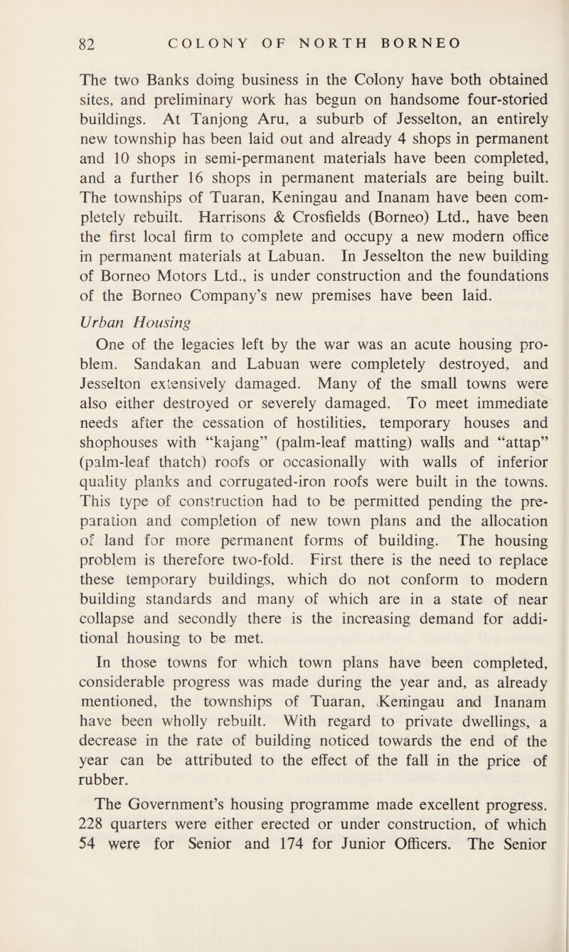 The two Banks doing business in the Colony have both obtained sites, and preliminary work has begun on handsome four-storied buildings. At Tanjong Aru, a suburb of Jesselton, an entirely new township has been laid out and already 4 shops in permanent and 10 shops in semi-permanent materials have been completed, and a further 16 shops in permanent materials are being built. The townships of Tuaran, Keningau and Inanam have been com¬ pletely rebuilt. Harrisons & Crosfields (Borneo) Ltd., have been the first local firm to complete and occupy a new modern office in permanent materials at Labuan. In Jesselton the new building of Borneo Motors Ltd., is under construction and the foundations of the Borneo Company’s new premises have been laid. Urban Housing One of the legacies left by the war was an acute housing pro¬ blem. Sandakan and Labuan were completely destroyed, and Jesselton extensively damaged. Many of the small towns were also either destroyed or severely damaged. To meet immediate needs after the cessation of hostilities, temporary houses and shophouses with “kajang” (palm-leaf matting) walls and “attap” (palm-leaf thatch) roofs or occasionally with walls of inferior quality planks and corrugated-iron roofs were built in the towns. This type of construction had to be permitted pending the pre¬ paration and completion of new town plans and the allocation of land for more permanent forms of building. The housing problem is therefore two-fold. First there is the need to replace these temporary buildings, which do not conform to modern building standards and many of which are in a state of near collapse and secondly there is the increasing demand for addi¬ tional housing to be met. In those towns for which town plans have been completed, considerable progress was made during the year and, as already mentioned, the townships of Tuaran, .Keningau and Inanam have been wholly rebuilt. With regard to private dwellings, a decrease in the rate of building noticed towards the end of the year can be attributed to the effect of the fall in the price of rubber. The Government’s housing programme made excellent progress. 228 quarters were either erected or under construction, of which 54 were for Senior and 174 for Junior Officers. The Senior