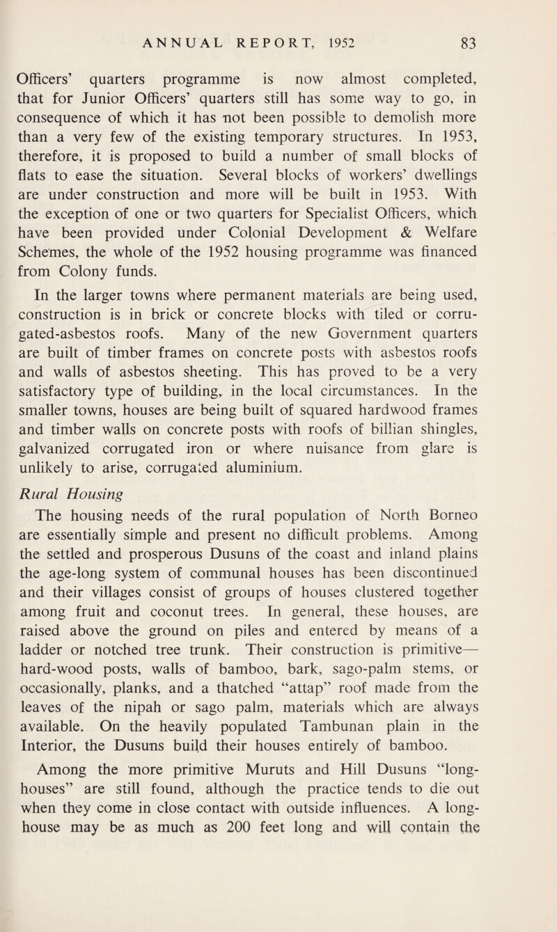 Officers’ quarters programme is now almost completed, that for Junior Officers’ quarters still has some way to go, in consequence of which it has not been possible to demolish more than a very few of the existing temporary structures. In 1953, therefore, it is proposed to build a number of small blocks of flats to ease the situation. Several blocks of workers’ dwellings are under construction and more will be built in 1953. With the exception of one or two quarters for Specialist Officers, which have been provided under Colonial Development & Welfare Schemes, the whole of the 1952 housing programme was financed from Colony funds. In the larger towns where permanent materials are being used, construction is in brick or concrete blocks with tiled or corru¬ gated-asbestos roofs. Many of the new Government quarters are built of timber frames on concrete posts with asbestos roofs and walls of asbestos sheeting. This has proved to be a very satisfactory type of building, in the local circumstances. In the smaller towns, houses are being built of squared hardwood frames and timber walls on concrete posts with roofs of billian shingles, galvanized corrugated iron or where nuisance from glare is unlikely to arise, corrugated aluminium. Rural Housing The housing needs of the rural population of North Borneo are essentially simple and present no difficult problems. Among the settled and prosperous Dusuns of the coast and inland plains the age-long system of communal houses has been discontinued and their villages consist of groups of houses clustered together among fruit and coconut trees. In general, these houses, are raised above the ground on piles and entered by means of a ladder or notched tree trunk. Their construction is primitive— hard-wood posts, walls of bamboo, bark, sago-palm stems, or occasionally, planks, and a thatched “attap” roof made from the leaves of the nipah or sago palm, materials which are always available. On the heavily populated Tambunan plain in the Interior, the Dusuns build their houses entirely of bamboo. Among the more primitive Muruts and Hill Dusuns “long- houses” are still found, although the practice tends to die out when they come in close contact with outside influences. A long- house may be as much as 200 feet long and will contain the