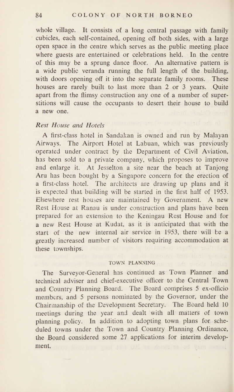 whole village. It consists of a long central passage with family cubicles, each self-contained, opening off both sides, with a large open space in the centre which serves as the public meeting place where guests are entertained or celebrations held. In the centre of this may be a sprung dance floor. An alternative pattern is a wide public veranda running the full length of the building, with doors opening off it into the separate family rooms. These houses are rarely built to last more than 2 or 3 years. Quite apart from the flimsy construction any one of a number of super¬ stitions will cause the occupants to desert their house to build a new one. Rest House and Hotels A first-class hotel in Sandakan is owned and run by Malayan Airways. The Airport Hotel at Labuan, which was previously operated under contract by the Department of Civil Aviation, has been sold to a private company, which proposes to improve and enlarge it. At Jesselton a site near the beach at Tanjong Aru has been bought by a Singapore concern for the erection of a first-class hotel. The architects are drawing up plans and it is expected that building will be started in the first half of 1953. Elsewhere rest houses are maintained by Government. A new Rest House at Ranau is under construction and plans have been prepared for an extension to the Keningau Rest House and for a new Rest House at Kudat, as it is anticipated that with the start of the new internal air service in 1953, there will be a greatly increased number of visitors requiring accommodation at these townships. TOWN PLANNING The Surveyor-General has continued as Town Planner and technical adviser and chief-executive officer to the Central Town and Country Planning Board. The Board comprises 5 ex-officio members, and 5 persons nominated by the Governor, under the Chairmanship of the Development Secretary. The Board held 10 meetings during the year and dealt with all matters of town planning policy. In addition to adopting town plans for sche¬ duled towns under the Town and Country Planning Ordinance, the Board considered some 27 applications for interim develop¬ ment.