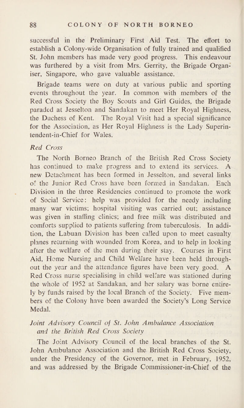 successful in the Preliminary First Aid Test. The effort to establish a Colony-wide Organisation of fully trained and qualified St. John members has made very good progress. This endeavour was furthered by a visit from Mrs. Gerrity, the Brigade Organ¬ iser, Singapore, who gave valuable assistance. Brigade teams were on duty at various public and sporting events throughout the year. In common with members of the Red Cross Society the Boy Scouts and Girl Guides, the Brigade paraded at Jesselion and Sandakan to meet Her Royal Highness, the Duchess of Kent. The Royal Visit had a special significance for the Association,, as Her Royal Highness is the Lady Superin- tendent-in-Chief for Wales. Red Cross The North Borneo Branch of the British Red Cross Society has continued to make progress and to extend its services. A new Detachment has been formed in Jesselton, and several links of the Junior Red Cross have been formed in Sandakan. Each Division in the three Residencies continued to promote the work of Social Service: help was provided for the needy including many war victims; hospital visiting was carried out; assistance was given in staffing clinics; and free milk was distributed and comforts supplied to patients suffering from tuberculosis. In addi¬ tion, the Labuan Division has been called upon to meet casualty planes returning with wounded from Korea, and to help in looking after the welfare of the men during their stay. Courses in First Aid, Home Nursing and Child Welfare have been held through¬ out the year and the attendance figures have been very good. A Red Cross nurse specialising in child welfare was stationed during the whole of 1952 at Sandakan, and her salary was borne entire¬ ly by funds raised by the local Branch of the Society. Five mem¬ bers of the Colony have been awarded the Society’s Long Service Medal. Joint Advisory Council of St. John Ambulance Association and the British Red Cross Society The Joint Advisory Council of the local branches of the St. John Ambulance Association and the British Red Cross Society, under the Presidency of the Governor, met in February, 1952, and was addressed by the Brigade Commissioner-in-Chief of the