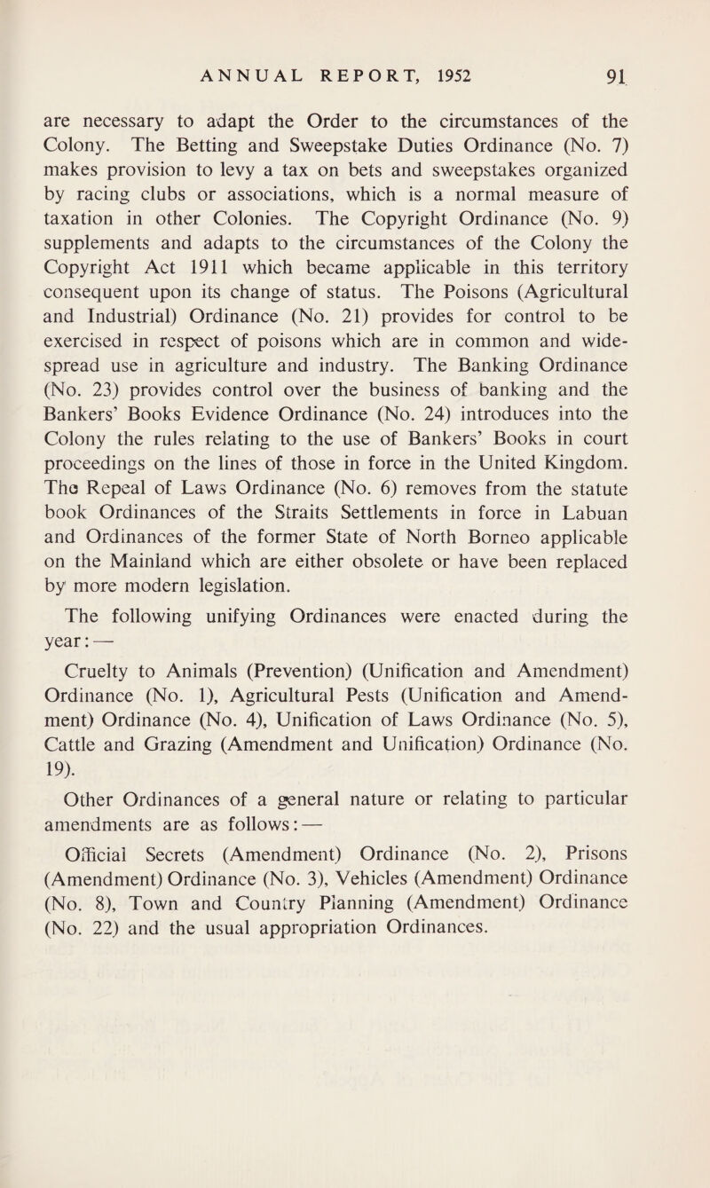 are necessary to adapt the Order to the circumstances of the Colony. The Betting and Sweepstake Duties Ordinance (No. 7) makes provision to levy a tax on bets and sweepstakes organized by racing clubs or associations, which is a normal measure of taxation in other Colonies. The Copyright Ordinance (No. 9) supplements and adapts to the circumstances of the Colony the Copyright Act 1911 which became applicable in this territory consequent upon its change of status. The Poisons (Agricultural and Industrial) Ordinance (No. 21) provides for control to be exercised in respect of poisons which are in common and wide¬ spread use in agriculture and industry. The Banking Ordinance (No. 23) provides control over the business of banking and the Bankers’ Books Evidence Ordinance (No. 24) introduces into the Colony the rules relating to the use of Bankers’ Books in court proceedings on the lines of those in force in the United Kingdom. The Repeal of Laws Ordinance (No. 6) removes from the statute book Ordinances of the Straits Settlements in force in Labuan and Ordinances of the former State of North Borneo applicable on the Mainland which are either obsolete or have been replaced by more modern legislation. The following unifying Ordinances were enacted during the year:— Cruelty to Animals (Prevention) (Unification and Amendment) Ordinance (No. 1), Agricultural Pests (Unification and Amend¬ ment) Ordinance (No. 4), Unification of Laws Ordinance (No. 5), Cattle and Grazing (Amendment and Unification) Ordinance (No. 19). Other Ordinances of a general nature or relating to particular amendments are as follows: — Official Secrets (Amendment) Ordinance (No. 2), Prisons (Amendment) Ordinance (No. 3), Vehicles (Amendment) Ordinance (No. 8), Town and Country Planning (Amendment) Ordinance (No. 22) and the usual appropriation Ordinances.