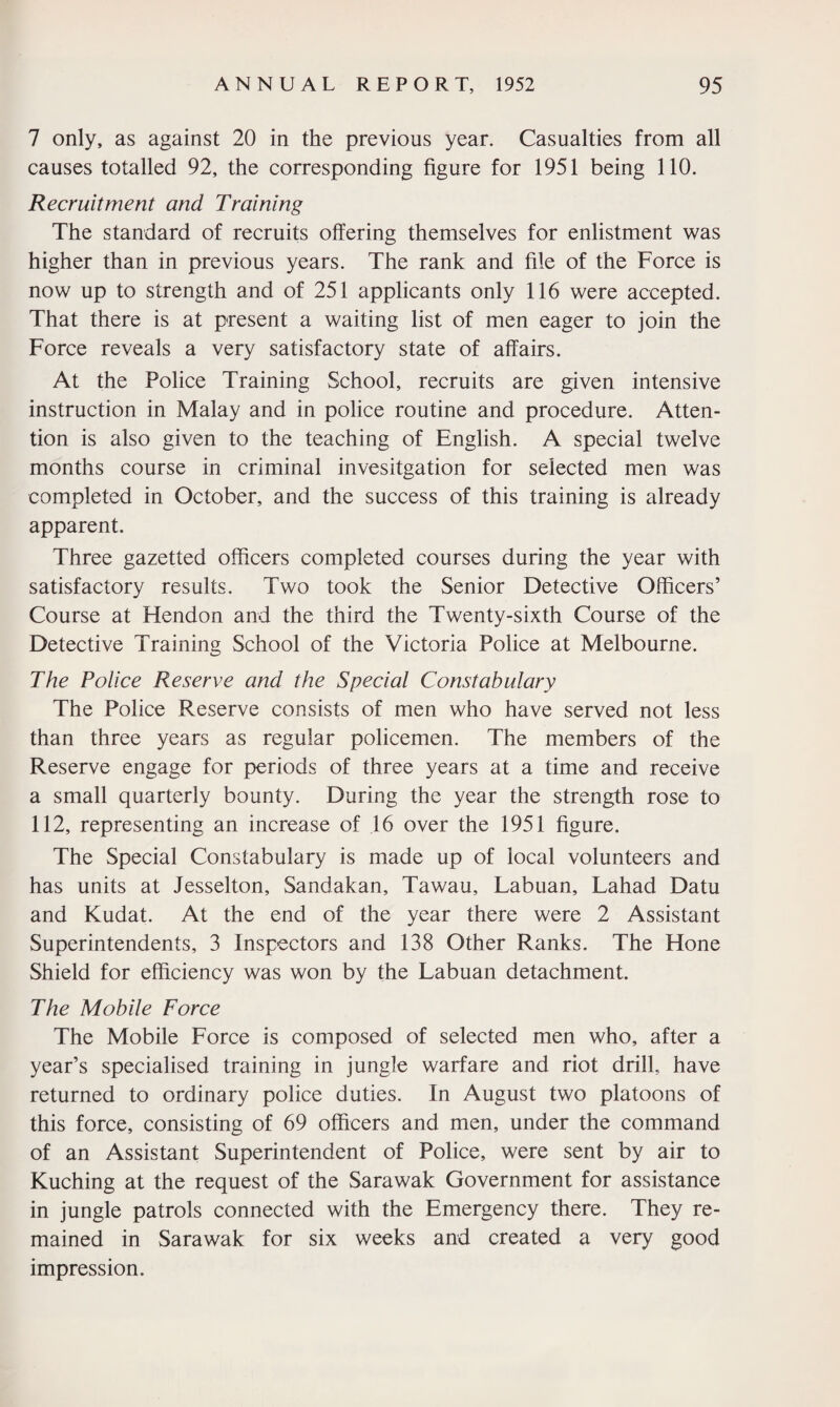 7 only, as against 20 in the previous year. Casualties from all causes totalled 92, the corresponding figure for 1951 being 110. Recruitment and Training The standard of recruits offering themselves for enlistment was higher than in previous years. The rank and file of the Force is now up to strength and of 251 applicants only 116 were accepted. That there is at present a waiting list of men eager to join the Force reveals a very satisfactory state of affairs. At the Police Training School, recruits are given intensive instruction in Malay and in police routine and procedure. Atten¬ tion is also given to the teaching of English. A special twelve months course in criminal invesitgation for selected men was completed in October, and the success of this training is already apparent. Three gazetted officers completed courses during the year with satisfactory results. Two took the Senior Detective Officers’ Course at Hendon and the third the Twenty-sixth Course of the Detective Training School of the Victoria Police at Melbourne. The Police Reserve and the Special Constabulary The Police Reserve consists of men who have served not less than three years as regular policemen. The members of the Reserve engage for periods of three years at a time and receive a small quarterly bounty. During the year the strength rose to 112, representing an increase of 16 over the 1951 figure. The Special Constabulary is made up of local volunteers and has units at Jesselton, Sandakan, Tawau, Labuan, Lahad Datu and Kudat. At the end of the year there were 2 Assistant Superintendents, 3 Inspectors and 138 Other Ranks. The Hone Shield for efficiency was won by the Labuan detachment. The Mobile Force The Mobile Force is composed of selected men who, after a year’s specialised training in jungle warfare and riot drill, have returned to ordinary police duties. In August two platoons of this force, consisting of 69 officers and men, under the command of an Assistant Superintendent of Police, were sent by air to Kuching at the request of the Sarawak Government for assistance in jungle patrols connected with the Emergency there. They re¬ mained in Sarawak for six weeks and created a very good impression.