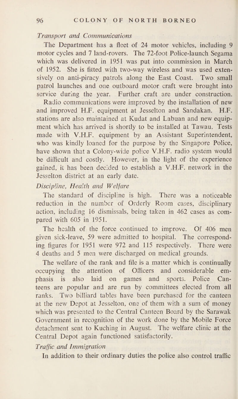 Transport and Communications The Department has a fleet of 24 motor vehicles, including 9 motor cycles and 7 land-rovers. The 72-foot Police-launch Segama which was delivered in 1951 was put into commission in March of 1952. She is fitted with two-way wireless and was used exten¬ sively on anti-piracy patrols along the East Coast. Two small patrol launches and one outboard motor craft were brought into service during the year. Further craft are under construction. Radio communications were improved by the installation of new and improved H.F. equipment at Jesselton and Sandakan. H.F. stations are also maintained at Kudat and Labuan and new equip¬ ment which has arrived is shortly to be installed at Tawau. Tests made with V.FI.F. equipment by an Assistant Superintendent, who was kindly loaned for the purpose by the Singapore Police, have shown that a Colony-wide police V.H.F. radio system would be difficult and costly. However, in the light of the experience gained, it has been decided to establish a V.H.F. network in the Jesselton district at an early date. Discipline, Health and Welfare The standard of discipline is high. There was a noticeable reduction in the number of Orderly Room cases, disciplinary action, including 16 dismissals, being taken in 462 cases as com¬ pared with 605 in 1951. The health of the force continued to improve. Of 406 men given sick-leave, 59 were admitted to hospital. The correspond¬ ing figures for 1951 were 972 and 115 respectively. There were 4 deaths and 5 men were discharged on medical grounds. The welfare of the rank and file is a matter which is continually occupying the attention of Officers and considerable em¬ phasis is also laid on games and sports. Police Can¬ teens are popular and are run by committees elected from all ranks. Two billiard tables have been purchased for the canteen at the new Depot at Jesselton, one of them with a sum of money which was presented to the Central Canteen Board by the Sarawak Government in recognition of the work done by the Mobile Force detachment sent to Kuching in August. The welfare clinic at the Central Depot again functioned satisfactorily. Traffic and Immigration In addition to their ordinary duties the police also control traffic
