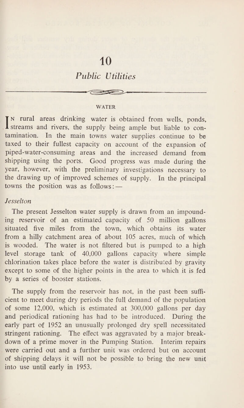 10 Public Utilities WATER In rural areas drinking water is obtained from wells, ponds, streams and rivers, the supply being ample but liable to con¬ tamination. In the main towns water supplies continue to be taxed to their fullest capacity on account of the expansion of piped-water-consuming areas and the increased demand from shipping using the ports. Good progress was made during the year, however, with the preliminary investigations necessary to the drawing up of improved schemes of supply. In the principal towns the position was as follows: — Jesselton The present Jesselton water supply is drawn from an impound¬ ing reservoir of an estimated capacity of 50 million gallons situated five miles from the town, which obtains its water from a hilly catchment area of about 105 acres, much of which is wooded. The water is not filtered but is pumped to a high level storage tank of 40,000 gallons capacity where simple chlorination takes place before the water is distributed by gravity except to some of the higher points in the area to which it is fed by a series of booster stations. The supply from the reservoir has not, in the past been suffi¬ cient to meet during dry periods the full demand of the population of some 12,000, which is estimated at 300,000 gallons per day and periodical rationing has had to be introduced. During the early part of 1952 an unusually prolonged dry spell necessitated stringent rationing. The effect was aggravated by a major break¬ down of a prime mover in the Pumping Station. Interim repairs were carried out and a further unit was ordered but on account of shipping delays it will not be possible to bring the new unit into use until early in 1953.