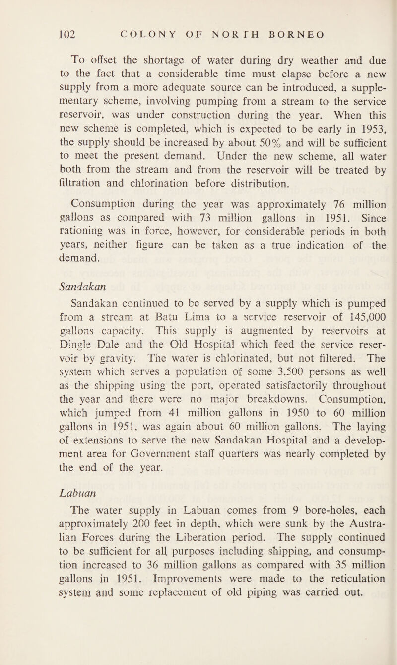 To offset the shortage of water during dry weather and due to the fact that a considerable time must elapse before a new supply from a more adequate source can be introduced, a supple¬ mentary scheme, involving pumping from a stream to the service reservoir, was under construction during the year. When this new scheme is completed, which is expected to be early in 1953, the supply should be increased by about 50% and will be sufficient to meet the present demand. Under the new scheme, all water both from the stream and from the reservoir will be treated by filtration and chlorination before distribution. Consumption during the year was approximately 76 million gallons as compared with 73 million gallons in 1951. Since rationing was in force, however, for considerable periods in both years, neither figure can be taken as a true indication of the demand. Sandakan Sandakan continued to be served by a supply which is pumped from a stream at Batu Lima to a service reservoir of 145,000 gallons capacity. This supply is augmented by reservoirs at Dingle Dale and the Old Hospital which feed the service reser¬ voir by gravity. The water is chlorinated, but not filtered. The system which serves a population of some 3,500 persons as well as the shipping using the port, operated satisfactorily throughout the year and there were no major breakdowns. Consumption, which jumped from 41 million gallons in 1950 to 60 million gallons in 1951, was again about 60 million gallons. The laying of extensions to serve the new Sandakan Hospital and a develop¬ ment area for Government staff quarters was nearly completed by the end of the year. Labuan The water supply in Labuan comes from 9 bore-holes, each approximately 200 feet in depth, which were sunk by the Austra¬ lian Forces during the Liberation period. The supply continued to be sufficient for all purposes including shipping, and consump¬ tion increased to 36 million gallons as compared with 35 million gallons in 1951. Improvements were made to the reticulation system and some replacement of old piping was carried out.