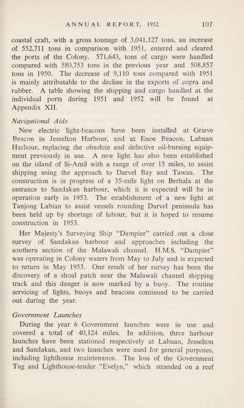 coastal craft, with a gross tonnage of 3,041,127 tons, an increase of 552,711 tons in comparison with 1951, entered and cleared the ports of the Colony. 571,643, tons of cargo were handled compared with 580,753 tons in the previous year and 508,857 tons in 1950. The decrease of 9,110 tons compared with 1951 is mainly attributable to the decline in the exports of copra and rubber. A table showing the shipping and cargo handled at the individual ports during 1951 and 1952 will be found at Appendix XII. Navigational Aids New electric light-beacons have been installed at Grieve Beacon in Jesselton Harbour, and at Enoe Beacon, Labuan Harbour, replacing the obsolete and defective oil-burning equip¬ ment previously in use. A new light has also been established on the island of Si-Amil with a range of over 15 miles, to assist shipping using the approach to Darvel Bay and Tawau. The construction is in progress of a 3 5-mile light on Berhala at the entrance to Sandakan harbour, which it is expected will be in operation early in 1953. The establishment of a new light at Tanjong Labian to assist vessels rounding Darvel peninsula has been held up by shortage of labour, but it is hoped to resume construction in 1953. Her Majesty’s Surveying Ship “Dampier” carried out a close survey of Sandakan harbour and approaches including the southern section of the Malawali channel. H.M.S. “Dampier” was operating in Colony waters from May to July and is expected to return in May 1953. One result of her survey has been the discovery of a shoal patch near the Malawali channel shipping track and this danger is now marked by a buoy. The routine servicing of lights, buoys and beacons continued to be carried out during the year. Government Launches During the year 6 Government launches were in use and covered a total of 40,124 miles. In addition, three harbour launches have been stationed respectively at Labuan, Jesselton and Sandakan, and two launches were used for general purposes, including lighthouse maintenance. The loss of the Government Tug and Lighthouse-tender “Evelyn,” which stranded on a reef