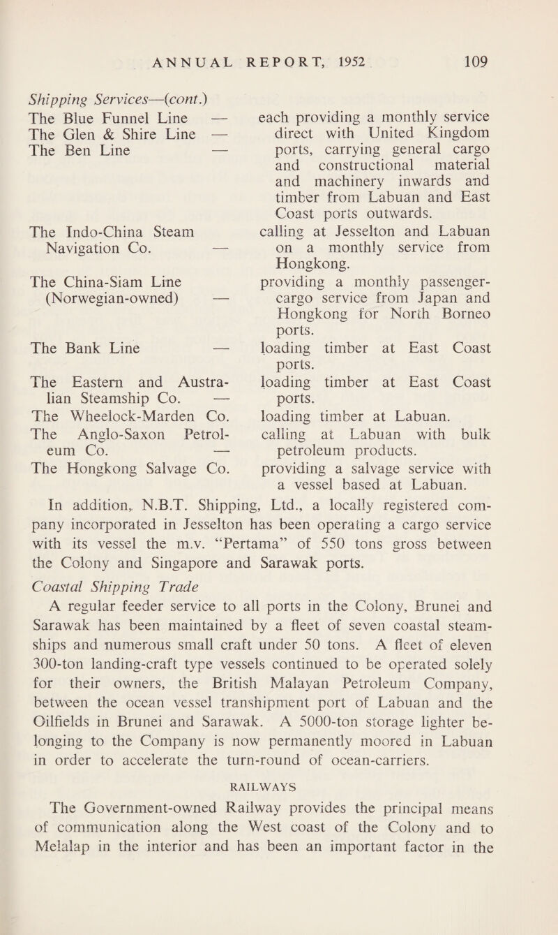 Shipping Services—(cont.) The Blue Funnel Line — The Glen & Shire Line — The Ben Line — The Indo-China Steam Navigation Co. The China-Siam Line (Norwegian-owned) The Bank Line — The Eastern and Austra¬ lian Steamship Co. — The Wheelock-Marden Co. The Anglo-Saxon Petrol¬ eum Co. — The Hongkong Salvage Co. each providing a monthly service direct with United Kingdom ports, carrying general cargo and constructional material and machinery inwards and timber from Labuan and East Coast ports outwards, calling at Jesselton and Labuan on a monthly service from Hongkong. providing a monthly passenger- cargo service from Japan and Hongkong for North Borneo ports. loading timber at East Coast ports. loading timber at East Coast ports. loading timber at Labuan. calling at Labuan with bulk petroleum products, providing a salvage service with a vessel based at Labuan. In addition, N.B.T. Shipping, Ltd., a locally registered com¬ pany incorporated in Jesselton has been operating a cargo service with its vessel the m.v. “Pertama” of 550 tons gross between the Colony and Singapore and Sarawak ports. Coastal Shipping Trade A regular feeder service to all ports in the Colony, Brunei and Sarawak has been maintained by a fleet of seven coastal steam¬ ships and numerous small craft under 50 tons. A fleet of eleven 300-ton landing-craft type vessels continued to be operated solely for their owners, the British Malayan Petroleum Company, between the ocean vessel transhipment port of Labuan and the Oilfields in Brunei and Sarawak. A 5000-ton storage lighter be¬ longing to the Company is now permanently moored in Labuan in order to accelerate the turn-round of ocean-carriers. RAILWAYS The Government-owned Railway provides the principal means of communication along the West coast of the Colony and to Melalap in the interior and has been an important factor in the