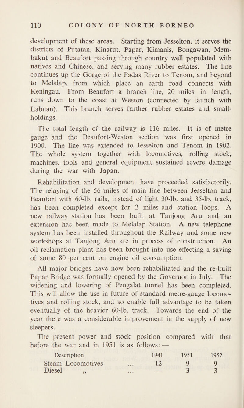 development of these areas. Starting from Jesselton, it serves the districts of Putatan, Kinarut, Papar, Kimanis, Bongawan, Mem- bakut and Beaufort passing through country well populated with natives and Chinese, and serving many rubber estates. The line continues up the Gorge of the Padas River to Tenom, and beyond to Melalap, from which place an earth road connects with Keningau. From Beaufort a branch line, 20 miles in length, runs down to the coast at Weston (connected by launch with Labuan). This branch serves further rubber estates and small¬ holdings. The total length of the railway is 116 miles. It is of metre gauge and the Beaufort-Weston section was first opened in 1900. The line was extended to Jesselton and Tenom in 1902. The whole system together with locomotives, rolling stock, machines, tools and general equipment sustained severe damage during the war with Japan. Rehabilitation and development have proceeded satisfactorily. The relaying of the 56 miles of main line between Jesselton and Beaufort with 60-lb. rails, instead of light 30-lb. and 35-lb. track, has been completed except for 2 miles and station loops. A new railway station has been built at Tanjong Aru and an extension has been made to Melalap Station. A new telephone system has been installed throughout the Railway and some new workshops at Tanjong Aru are in process of construction. An oil reclamation plant has been brought into use effecting a saving of some 80 per cent on engine oil consumption. All major bridges have now been rehabilitated and the re-built Papar Bridge was formally opened by the Governor in July. The widening and lowering of Pengalat tunnel has been completed. This will allow the use in future of standard metre-gauge locomo¬ tives and rolling stock, and so enable full advantage to be taken eventually of the heavier 60-lb. track. Towards the end of the year there was a considerable improvement in the supply of new sleepers. The present power and stock position compared with that before the war and in 1951 is as follows: — Description 1941 1951 1952 Steam Locomotives ... 12 9 9 Diesel „ ... — 3 3