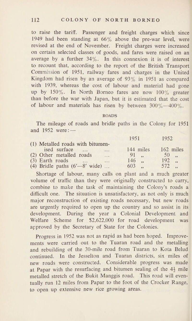 to raise the tariff. Passenger and freight charges which since 1949 had been standing at 66% above the pre-war level, were revised at the end of November. Freight charges were increased on certain selected classes of goods, and fares were raised on an average by a further 34%. In this connexion it is of interest to recount that, according to the report of the British Transport Commission of 1951, railway fares and charges in the United Kingdom had risen by an average of 93% in 1951 as compared with 1939, whereas the cost of labour and material had gone up by 150%. In North Borneo fares are now 100% greater than before the war with Japan, but it is estimated that the cost of labour and materials has risen by between 300%—400%. ROADS The mileage of roads and bridle paths in the Colony for 1951 and 1952 were: — 1951 1952 (1) Metalled roads with bitumen- ised surface 144 miles 162 miles (2) Other metalled roads 91 „ 50 „ (3) Earth roads 146 „ 192 „ (4) Bridle paths (6'—8' wide) ... 603 „ 572 „ Shortage of labour, many calls on plant and a much greater volume of traffic than they were originally constructed to carry, combine to make the task of maintaining the Colony’s roads a difficult one. The situation is unsatisfactory, as not only is much major reconstruction of existing roads necessary, but new roads are urgently required to open up the country and so assist in its development. During the year a Colonial Development and Welfare Scheme for $2,622,000 for road development was approved by the Secretary of State for the Colonies. Progress in 1952 was not as rapid as had been hoped. Improve¬ ments were carried out to the Tuaran road and the metalling and rebuilding of the 30-mile road from Tuaran to Kota Belud continued. In the Jesselton and Tuaran districts, six miles of new roads wer-e constructed. Considerable progress was made at Papar with the resurfacing and bitumen sealing of the 4^ mile metalled stretch of the Bukit Manggis road. This road will even¬ tually run 12 miles from Papar to the foot of the Crocker Range, to open up extensive new rice growing areas.