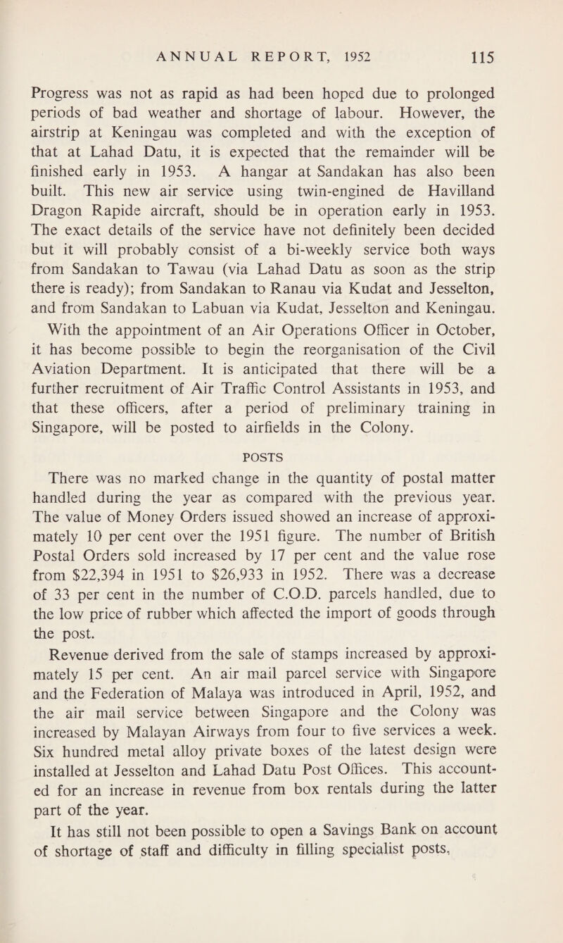 Progress was not as rapid as had been hoped due to prolonged periods of bad weather and shortage of labour. However, the airstrip at Keningau was completed and with the exception of that at Lahad Datu, it is expected that the remainder will be finished early in 1953. A hangar at Sandakan has also been built. This new air service using twin-engined de Havilland Dragon Rapids aircraft, should be in operation early in 1953. The exact details of the service have not definitely been decided but it will probably consist of a bi-weekly service both ways from Sandakan to Tawau (via Lahad Datu as soon as the strip there is ready); from Sandakan to Ranau via Kudat and Jesselton, and from Sandakan to Labuan via Kudat, Jesselton and Keningau. With the appointment of an Air Operations Officer in October, it has become possible to begin the reorganisation of the Civil Aviation Department. It is anticipated that there will be a further recruitment of Air Traffic Control Assistants in 1953, and that these officers, after a period of preliminary training in Singapore, will be posted to airfields in the Colony. POSTS There was no marked change in the quantity of postal matter handled during the year as compared with the previous year. The value of Money Orders issued showed an increase of approxi¬ mately 10 per cent over the 1951 figure. The number of British Postal Orders sold increased by 17 per cent and the value rose from $22,394 in 1951 to $26,933 in 1952. There was a decrease of 33 per cent in the number of C.O.D. parcels handled, due to the low price of rubber which affected the import of goods through the post. Revenue derived from the sale of stamps increased by approxi¬ mately 15 per cent. An air mail parcel service with Singapore and the Federation of Malaya was introduced in April, 1952, and the air mail service between Singapore and the Colony was increased by Malayan Airways from four to five services a week. Six hundred metal alloy private boxes of the latest design were installed at Jesselton and Lahad Datu Post Offices. This account¬ ed for an increase in revenue from box rentals during the latter part of the year. It has still not been possible to open a Savings Bank on account of shortage of staff and difficulty in filling specialist posts,