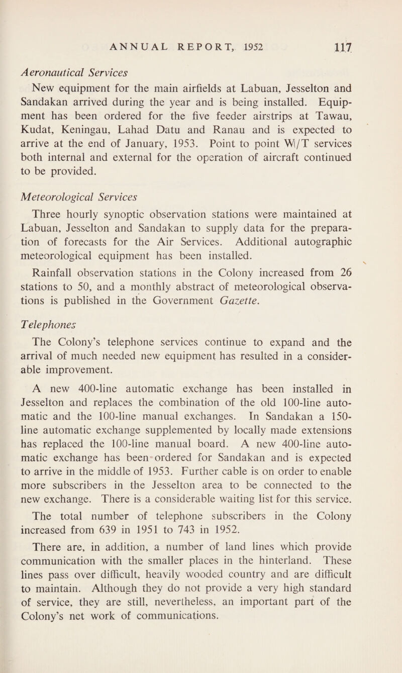Aeronautical Services New equipment for the main airfields at Labuan, Jesselton and Sandakan arrived during the year and is being installed. Equip¬ ment has been ordered for the five feeder airstrips at Tawau, Kudat, Keningau, Lahad Datu and Ranau and is expected to arrive at the end of January, 1953. Point to point W(/T services both internal and external for the operation of aircraft continued to be provided. Meteorological Services Three hourly synoptic observation stations were maintained at Labuan, Jesselton and Sandakan to supply data for the prepara¬ tion of forecasts for the Air Services. Additional autographic meteorological equipment has been installed. Rainfall observation stations in the Colony increased from 26 stations to 50, and a monthly abstract of meteorological observa¬ tions is published in the Government Gazette. T elephones The Colony’s telephone services continue to expand and the arrival of much needed new equipment has resulted in a consider¬ able improvement. A new 400-line automatic exchange has been installed in Jesselton and replaces the combination of the old 100-line auto¬ matic and the 100-line manual exchanges. In Sandakan a 150- line automatic exchange supplemented by locally made extensions has replaced the 100-line manual board. A new 400-line auto¬ matic exchange has been ordered for Sandakan and is expected to arrive in the middle of 1953. Further cable is on order to enable more subscribers in the Jesselton area to be connected to the new exchange. There is a considerable waiting list for this service. The total number of telephone subscribers in the Colony increased from 639 in 1951 to 743 in 1952. There are, in addition, a number of land lines which provide communication with the smaller places in the hinterland. These lines pass over difficult, heavily wooded country and are difficult to maintain. Although they do not provide a very high standard of service, they are still, nevertheless, an important part of the Colony’s net work of communications.