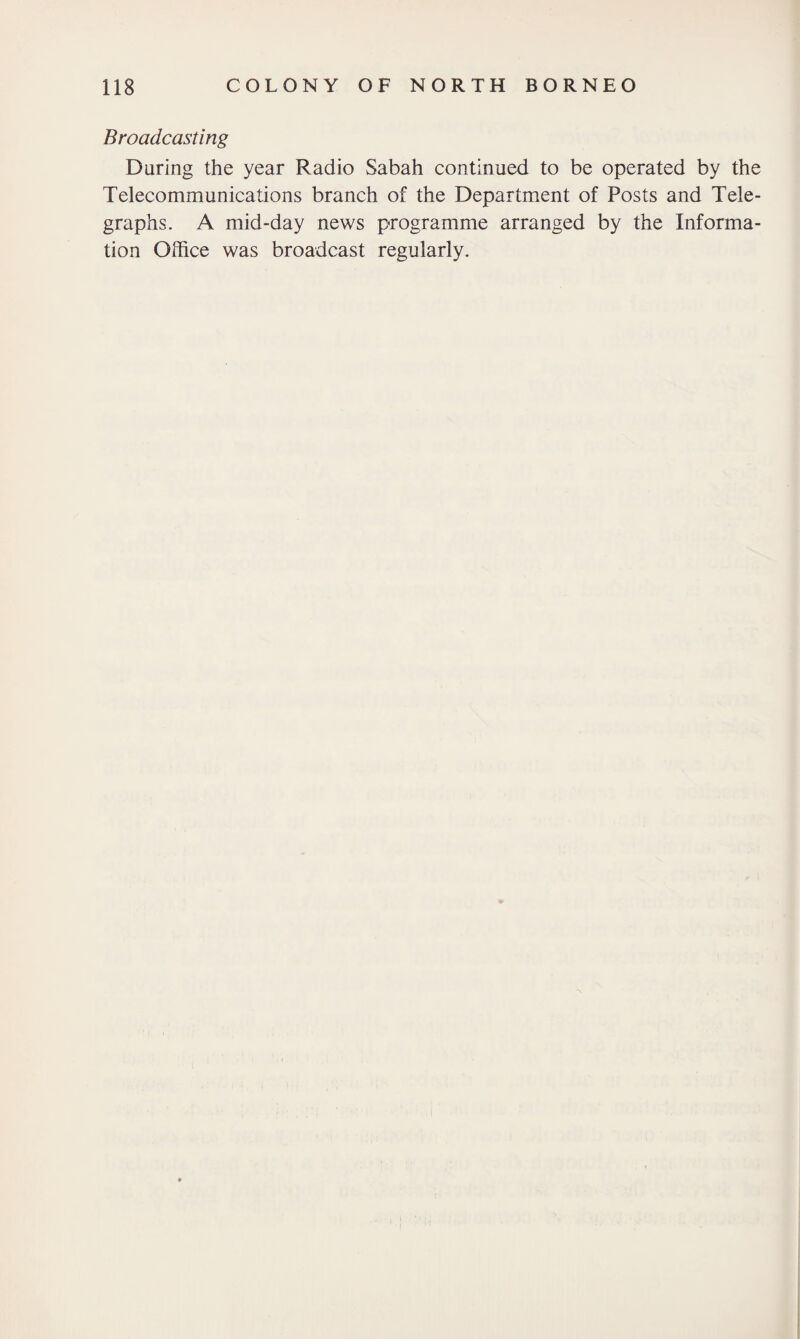 Broadcasting During the year Radio Sabah continued to be operated by the Telecommunications branch of the Department of Posts and Tele¬ graphs. A mid-day news programme arranged by the Informa¬ tion Office was broadcast regularly.