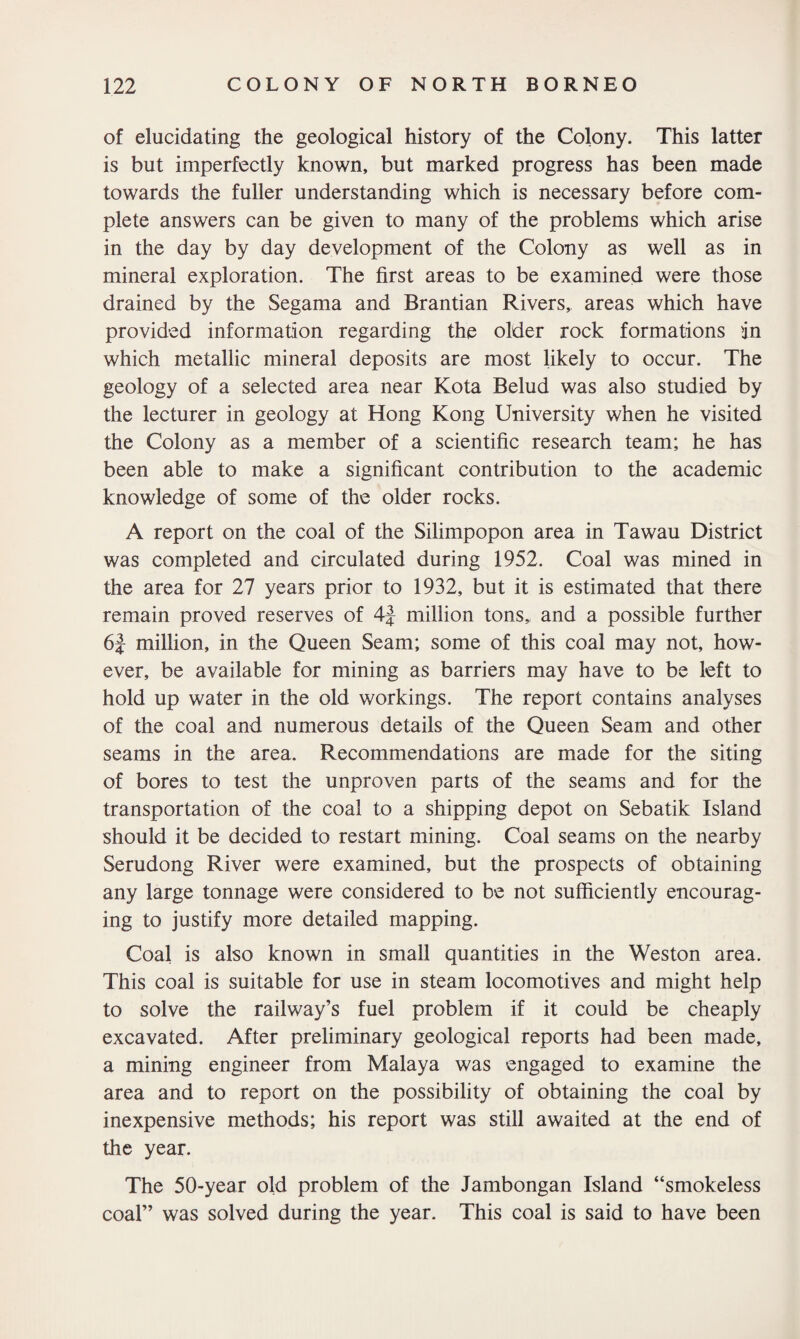 of elucidating the geological history of the Colony. This latter is but imperfectly known, but marked progress has been made towards the fuller understanding which is necessary before com¬ plete answers can be given to many of the problems which arise in the day by day development of the Colony as well as in mineral exploration. The first areas to be examined were those drained by the Segama and Brantian Rivers, areas which have provided information regarding the older rock formations in which metallic mineral deposits are most likely to occur. The geology of a selected area near Kota Belud was also studied by the lecturer in geology at Hong Kong University when he visited the Colony as a member of a scientific research team; he has been able to make a significant contribution to the academic knowledge of some of the older rocks. A report on the coal of the Silimpopon area in Tawau District was completed and circulated during 1952. Coal was mined in the area for 27 years prior to 1932, but it is estimated that there remain proved reserves of 4J million tons,, and a possible further 6| million, in the Queen Seam; some of this coal may not, how¬ ever, be available for mining as barriers may have to be left to hold up water in the old workings. The report contains analyses of the coal and numerous details of the Queen Seam and other seams in the area. Recommendations are made for the siting of bores to test the unproven parts of the seams and for the transportation of the coal to a shipping depot on Sebatik Island should it be decided to restart mining. Coal seams on the nearby Serudong River were examined, but the prospects of obtaining any large tonnage were considered to be not sufficiently encourag¬ ing to justify more detailed mapping. Coal is also known in small quantities in the Weston area. This coal is suitable for use in steam locomotives and might help to solve the railway’s fuel problem if it could be cheaply excavated. After preliminary geological reports had been made, a mining engineer from Malaya was engaged to examine the area and to report on the possibility of obtaining the coal by inexpensive methods; his report was still awaited at the end of the year. The 50-year old problem of the Jambongan Island “smokeless coal” was solved during the year. This coal is said to have been